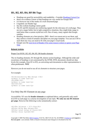 Page 79 
Copyright © 2009 The Hobo SEO Company VAT No. 880 5135 26 • No. SC299002 | Contact us and request a
free seo quote / cost estimate. Hobo is based in Greenock (near Glasgow) in Scotland in the UK.
 
H1, H2, H3, H4, H5 H6 Tags
• Headings are good for accessibility and readability - Consider Headings Correct Use
• there's no evidence I know of that headings are very useful for Google SEO
• it is however one of the marks of a well structured page
• I regularly use Header tags
• See this website headings starter guide
• The H1 and H2 elements are reinforcing signals for the relevance of a web page. They
are not a magic bullet, but in tight competitive situations, they might help a page to
rank better than a custom styled text will. One of many, many signals that Google
watches.
• Heading elements are a best practice, IMO - there's no reason not to use them, and
they enforce a kind of semantic discipline on your page template. You can use CSS to
style them any way you need to fit with your page's visual needs.
• Google uses the next level of Header if for some reason it elects to ignore your Page
Title
Related Articles
Proper Use Of H1, H2, H3, H4, H5, H6 header elements
The six heading elements, H1 through H6, denote section headings. Although the order and
occurrence of headings is not constrained by the HTML DTD, documents should not skip
levels (for example, from H1 to H3), as converting such documents to other representations is
often problematic. W3C
However you do not need to use all six elements to structure your pages.
For example:
<H1>Accessibility Web Design </H1>
<p>Here is some text</p>
<H2>HTML</H2>
<p>Here is some text</p>
<H2>CSS</H2>
<p>Here is some text</p>
Use Only One H1 Element on any page
Accessibility 101 uses the header elements as explained above, and generally only reach
level H3 as each page is a concise investigation of one topic. We only use one H1 element
per page. However the following is also semantically correct:
<H1>The Universe - It's Big</H1>
<H2>Our Milky Way Galaxy</H2>
<H3>Our Local Group of Stars</H3>
<H4>Our Solar System</H4>
 