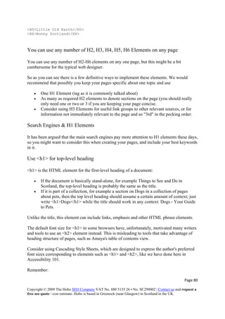 Page 80 
Copyright © 2009 The Hobo SEO Company VAT No. 880 5135 26 • No. SC299002 | Contact us and request a
free seo quote / cost estimate. Hobo is based in Greenock (near Glasgow) in Scotland in the UK.
 
<H5>Little Old Earth</H5>
<H6>Bonny Scotland</H6>
You can use any number of H2, H3, H4, H5, H6 Elements on any page
You can use any number of H2-H6 elements on any one page, but this might be a bit
cumbersome for the typical web designer.
So as you can see there is a few definitive ways to implement these elements. We would
recommend that possibly you keep your pages specific about one topic and use
• One H1 Element (tag as it is commonly talked about)
• As many as required H2 elements to denote sections on the page (you should really
only need one or two or 3 if you are keeping your page concise.
• Consider using H3 Elements for useful link groups to other relevant sources, or for
information not immediately relevant to the page and so "3rd" in the pecking order.
Search Engines & H1 Elements
It has been argued that the main search engines pay more attention to H1 elements these days,
so you might want to consider this when creating your pages, and include your best keywords
in it.
Use <h1> for top-level heading
<h1> is the HTML element for the first-level heading of a document:
• If the document is basically stand-alone, for example Things to See and Do in
Scotland, the top-level heading is probably the same as the title.
• If it is part of a collection, for example a section on Dogs in a collection of pages
about pets, then the top level heading should assume a certain amount of context; just
write <h1>Dogs</h1> while the title should work in any context: Dogs - Your Guide
to Pets.
Unlike the title, this element can include links, emphasis and other HTML phrase elements.
The default font size for <h1> in some browsers have, unfortunately, motivated many writers
and tools to use an <h2> element instead. This is misleading to tools that take advantage of
heading structure of pages, such as Amaya's table of contents view.
Consider using Cascading Style Sheets, which are designed to express the author's preferred
font sizes corresponding to elements such as <h1> and <h2>, like we have done here in
Accessibility 101.
Remember:
 