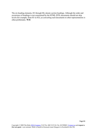 Page 81 
Copyright © 2009 The Hobo SEO Company VAT No. 880 5135 26 • No. SC299002 | Contact us and request a
free seo quote / cost estimate. Hobo is based in Greenock (near Glasgow) in Scotland in the UK.
 
The six heading elements, H1 through H6, denote section headings. Although the order and
occurrence of headings is not constrained by the HTML DTD, documents should not skip
levels (for example, from H1 to H3), as converting such documents to other representations is
often problematic. W3C
 