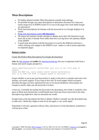 Page 82 
Copyright © 2009 The Hobo SEO Company VAT No. 880 5135 26 • No. SC299002 | Contact us and request a
free seo quote / cost estimate. Hobo is based in Greenock (near Glasgow) in Scotland in the UK.
 
Meta Descriptions
• It's highly debated whether Meta Descriptions actually help rankings
• It's possible Google uses meta descriptions to determine relevance but it does not
return unique text in SERPS results if it is not on the page (why some think Google
are ignoring it)
• Write meta descriptions for humans with the keyword in it so Google displays it in
results
• Keep meta descriptions under 160 characters
• On longer tail searches Google attempts to display more than 160 characters to get
more out of sites it already trusts rather than have you dig down into spammy depths
of the SERPS
• A good meta description with the keywords in it can be the difference between a
visitor clicking your snippet in the SERPS or not - make it a call to action especially
on important pages.
Related Articles
Create The Perfect Meta Description For Google (& Searchers)
Like the title element and unlike the meta keywords tag, this one is important, both from a
human and search engine perspective.
<meta name="Description" content="Get your site on the first page of
Google,
Yahoo and MSN too, using simple search engine optimisation.
Call us on 0845 094 0839. A company based in Scotland." />
Forget whether or not to put your keyword in it, make it relevant to a searcher and write it for
humans, not search engines. If you want to have this 20 word snippet which accurately
describes the page you have optimised for one or two keyword phrases when people use
Google to search, make sure the keyword is in there.
I must say, I normally do include the keyword in the description, but I think it would be a fair
guess to think more trusted sites would benefit more from any boost a keyword in the meta
description tag might have, than an untrusted site would.
Google looks at the description but there is debate whether it actually uses the description tag
to rank sites. I think they might at some level, but again, a very weak signal.
Sometimes I will ask a question with my titles, and answer it in the description, sometimes I
will just give a hint;
 