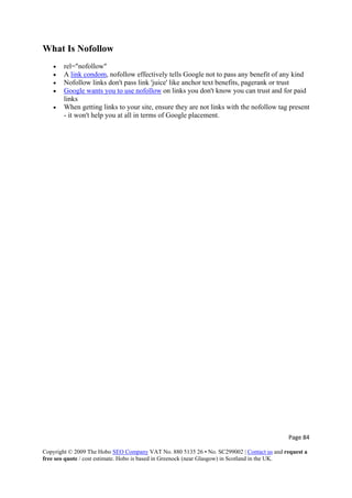 Page 84 
Copyright © 2009 The Hobo SEO Company VAT No. 880 5135 26 • No. SC299002 | Contact us and request a
free seo quote / cost estimate. Hobo is based in Greenock (near Glasgow) in Scotland in the UK.
 
What Is Nofollow
• rel="nofollow"
• A link condom, nofollow effectively tells Google not to pass any benefit of any kind
• Nofollow links don't pass link 'juice' like anchor text benefits, pagerank or trust
• Google wants you to use nofollow on links you don't know you can trust and for paid
links
• When getting links to your site, ensure they are not links with the nofollow tag present
- it won't help you at all in terms of Google placement.
 