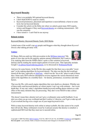 Keyword Density
• There is no probably NO optimal keyword density
• I don't think KWD is used as a metric
• Keyword prominence, placement and repetition is most definitely a factor at some
level, but not keyword density
• Consider this article on the Hobo site where we asked a great many SEO experts,
writers and bloggers if they used Keyword density as a ranking measurement - NO
was the consensus
• I have tested it - I can't find its use anyway
Related Articles
Keyword Density | Keyword Density Tools | SEO Myths
I asked some of the world’s top seo people and bloggers what they thought about Keyword
Density after talking privately with;
Tedster
Hi Shaun, Did you catch my little provocation in the SEOmoz interview? My
point of view may not be the majority opinion among webmasters, but I came to
it by studying data from the SERPs (there’s quite a wide variation in keyword
density) and by reading the search engine patents of recent years. That especially includes
Google’s six phrase-based indexing patents, as we discussed on WebmasterWorld
And now for some history. In the 90s this idea caught fire that there was a movable “sweet
spot” in the ranking algorithms for keyword density. The idea was that the dial would get
turned all the time, especially at AltaVista – which was the “do or die” place to rank in those
days. Some early SEO software attempted to reverse engineer the various theoretical sweet
spots in the algorithms on a monthly basis – for density, prominence, occurrence and other
factors.
That was the 90s, with search engine algorithms that were dumb as a doorpost. Whether any
of them really used keyword density as a direct metric I can’t say with certainty – but I even
doubt that. At any rate, today’s algorithms handle keyword stuffing abuses almost as a side
effect of the many elements they are processing. They don’t even NEED to take a direct
measurement.
This doesn’t mean that a density tool can’t give a webmaster some useful feedback. It can
alert you when you go way overboard and don’t realize it. Likewise, you’ll get a wake-up call
if you overlook having even a single use of your target keyword in text.
With so many keyword density tools online to attract eyeballs, this idea seems to be a myth
that will not die. Many webmasters swear by it and just assume that density is somehow a
sophisticated SEO tool that they must use to succeed online.
Page 85 
Copyright © 2009 The Hobo SEO Company VAT No. 880 5135 26 • No. SC299002 | Contact us and request a
free seo quote / cost estimate. Hobo is based in Greenock (near Glasgow) in Scotland in the UK.
 
 