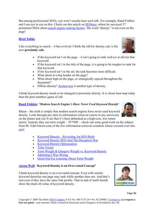 But among professional SEOs, you won’t usually hear such talk. For example, Rand Fishkin
and I see eye to eye on this. Check out this article on SEOmoz, where he surveyed 37
prominent SEOs about search engine ranking factors. The word “density” is not even on the
page!
Brett Tabke
Like everything in search – it has evolved. I think the old kw density calc is the
• If the keyword isn’t on the page – it isn’t going to rank well (or at all) for that
ord isn’t in the title of the page, it is going to be tougher to rank for
isn’t in the url, the task becomes more difficult.
lly spaced throughout the
ity? Anchor text
new proximity calc.
keyword.
• If the keyw
that keyword.
• If the keyword
• What about in a big header on the page?
• What about high on the page, or strategica
document?
• Offsite dens is another type of density.
I think keyword density needs to be changed to proximity density. It is closer heat map today
Rand Fishkin
than the pure numbers game of old.
Page 86 
Copyright © 2009 The Hobo SEO Company VAT No. 880 5135 26 • No. SC299002 | Contact us and request a
free seo quote / cost estimate. Hobo is based in Greenock (near Glasgow) in Scotland in the UK.
 
: ‘Modern Search Engine’s Have Never Used Keyword Density‘
Shaun – the truth is simply that modern search engines have never used keyword
n the subject
density. Look through any intro to information retrieval course in any university
on the planet and you’ll see that it’s been debunked as a high-cost, low return
metric. Instead, they use term weight – TF*IDF – check out some good work o
from Dr. Edel Garcia (one of the few information retrieval scientists whose crossed over into
seo):
• Keyword Density – Revisiting An SEO Myth
r• Keyword Density SEO And The Deception Wa
• Keyword Density Optimization
• Term Vector
• Term Weight & Glasgow Weight vs. Keyword Density
dmitting I Was Wrong• A
• Great Site For Learning About Term Weight
Aaron Wall; ‘Keyword Density is an Over-rated Concept’
ilar
keyword densities one page may rank while another does not. And that’s
ld
I think keyword density is an over-rated concept. Even with sim
true even if they have the same link profile. That in and of itself shou
show the (lack of) value of keyword density.
 