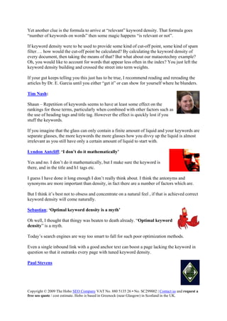 Page 88 
Copyright © 2009 The Hobo SEO Company VAT No. 880 5135 26 • No. SC299002 | Contact us and request a
free seo quote / cost estimate. Hobo is based in Greenock (near Glasgow) in Scotland in the UK.
 
ds on words” then some magic happens “is relevant or not”.
m
ensity of
every document, then taking the means of that? But what about our mataeotechny example?
urself where he blunders.
Yet another clue is the formula to arrive at “relevant” keyword density. That formula goes
“number of keywor
If keyword density were to be used to provide some kind of cut-off point, some kind of spa
filter…. how would the cut-off point be calculated? By calculating the keyword d
Oh, you would like to account for words that appear less often in the index? You just left the
keyword density building and crossed the street into term weights.
If your gut keeps telling you this just has to be true, I recommend reading and rereading the
articles by Dr. E. Garcia until you either “get it” or can show for yo
Tim Nash:
Shaun – Repetition of keywords seems to have at least some effect on the
hose terms, particularly when combined with other factors such as
the use of heading tags and title tag. However the effect is quickly lost if you
r keywords are
more keywords the more glasses how you divvy up the liquid is almost
irrelevant as you still have only a certain amount of liquid to start with.
rankings for t
stuff the keywords.
If you imagine that the glass can only contain a finite amount of liquid and you
separate glasses, the
Lyndon Antcliff; ‘I don’t do it mathematically’
Yes and no. I don’t do it mathematically, but I make sure the keyword is
ton
nsity, in fact there are a number of
orrect
there, and in the title and h1 tags etc.
I guess I have done it long enough I don’t really think about. I think the an
synonyms are more important than de
yms and
factors which are.
But I think it’s best not to obsess and concentrate on a natural feel , if that is achieved c
keyword density will come naturally.
Sebastian; ‘Optimal keyword density is a myth’
Oh well, I thought that thingy was beaten to death already. “Optimal keyword
h
Even a single inbound link with a good anchor te
density” is a myth.
Today’s search engines are way too smart to fall for such poor optimization met ods.
xt can boost a page lacking the keyword in
question so that it outranks every page with tuned keyword density.
Paul Stevens
 