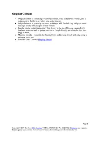 Page 8 
Copyright © 2009 The Hobo SEO Company VAT No. 880 5135 26 • No. SC299002 | Contact us and request a
free seo quote / cost estimate. Hobo is based in Greenock (near Glasgow) in Scotland in the UK.
 
Original Content
• Original content is something you create yourself, write and express yourself, and is
not present in that form anywhere else on the internet
• Original content is generally rewarded by Google with fast indexing and good stable
rankings usually above copies of that content.
• Popular timely content can quickly find its way to the top of Google especially if it
has been promoted well or gained traction in Google friendly social media sites like
Digg or Mixx.
• Make no mistake - content is the future of SEO and its here already and only going to
get more important.
• Consider Chris Garrett's Flagship content.
 