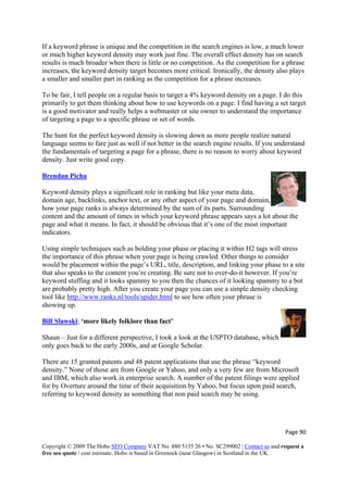 If a keyword phrase is unique and the competition in the search engines is low, a much lower
or much higher keyword density may work just fine. The overall effect density has on search
results is much broader when there is little or no competition. As the competition for a phrase
increases, the keyword density target becomes more critical. Ironically, the density also plays
a smaller and smaller part in ranking as the competition for a phrase increases.
To be fair, I tell people on a regular basis to target a 4% keyword density on a page. I do this
primarily to get them thinking about how to use keywords on a page. I find having a set target
is a good motivator and really helps a webmaster or site owner to understand the importance
of targeting a page to a specific phrase or set of words.
The hunt for the perfect keyword density is slowing down as more people realize natural
language seems to fare just as well if not better in the search engine results. If you understand
the fundamentals of targeting a page for a phrase, there is no reason to worry about keyword
density. Just write good copy.
Brendan Picha
Keyword density plays a significant role in ranking but like your meta data,
domain age, backlinks, anchor text, or any other aspect of your page and domain,
how your page ranks is always determined by the sum of its parts. Surrounding
content and the amount of times in which your keyword phrase appears says a lot about the
page and what it means. In fact, it should be obvious that it’s one of the most important
indicators.
Using simple techniques such as bolding your phase or placing it within H2 tags will stress
the importance of this phrase when your page is being crawled. Other things to consider
would be placement within the page’s URL, title, description, and linking your phase to a site
that also speaks to the content you’re creating. Be sure not to over-do-it however. If you’re
keyword stuffing and it looks spammy to you then the chances of it looking spammy to a bot
are probably pretty high. After you create your page you can use a simple density checking
tool like http://www.ranks.nl/tools/spider.html to see how often your phrase is
showing up.
Bill Slawski
Page 90 
Copyright © 2009 The Hobo SEO Company VAT No. 880 5135 26 • No. SC299002 | Contact us and request a
free seo quote / cost estimate. Hobo is based in Greenock (near Glasgow) in Scotland in the UK.
 
; ‘more likely folklore than fact’
USPTO database, which
only goes back to the early 2000s, and at Google Scholar.
aid search,
referring to keyword density as something that non paid search may be using.
Shaun – Just for a different perspective, I took a look at the
There are 15 granted patents and 48 patent applications that use the phrase “keyword
density.” None of those are from Google or Yahoo, and only a very few are from Microsoft
and IBM, which also work in enterprise search. A number of the patent filings were applied
for by Overture around the time of their acquisition by Yahoo, but focus upon p
 