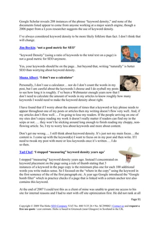 Page 91 
Copyright © 2009 The Hobo SEO Company VAT No. 880 5135 26 • No. SC299002 | Contact us and request a
free seo quote / cost estimate. Hobo is based in Greenock (near Glasgow) in Scotland in the UK.
 
ted appear to come from anyone working at a major search engine, though a
2006 paper from a Lycos researcher suggests the use of keyword density.
I’ve always considered keyword density to be more likely folklore than fact. I don’t think that
Jim Boykin
Google Scholar reveals 208 instances of the phrase “keyword density,” and none of the
documents lis
will change.
; ‘not a good metric for SEO’
s to the total text on a page) is
not a good metric for SEO anymore.
Yes, your keywords should be on the page…but beyond that, writing “naturally” is b
“keyword Density” (using a ratio of keyword
etter
SEO than worrying about keyword density.
Shana Albert; ‘I don’t use a calculator’
Personally, I don’t use a calculator… nor do I don’t count the words in my
post, but I am careful about the keywords I choose and I do eyeball my posts
well. And, if
my articles don’t flow well…. I’m going to lose my readers. If the people arriving on one of
-
not my m
content is. I come up with the keyword(s) I want to focus on in my
to see how long it is roughly. I’ve been a Webmaster enough years now that I
don’t need to calculate the amount of words in my articles to know roughly how many
keywords I would need to make the keyword density about right.
I have found that if I worry about the amount of times that a keyword or key phrase needs to
appear throughout one of my posts or articles then my writing doesn’t flow very
my sites don’t enjoy reading my work it doesn’t really matter if readers can find my in the
serps or not….. they won’t be sticking around long enough to finish reading my choppy, non
flowing article. So, I try to worry less about keywords and more about content.
Don’t get me wrong…. I still think about keyword density. It’s just ain focus….the
post and then write. If I
need to tweak my post with more or less keywords once it’s written…. I do
so then.
Tad Chef; ‘I stopped “measuring” keyword density years ago’
I stopped “measuring” keyword density years ago. Instead I concentrated on
keyword placement on the page using a rule of thumb stating that 3
instances of a keyword in the page copy is the minimum plus one for each 100 additional
so
s keyword.
l
words you write makes sense. So I focused on the “where in the copy” using the keyword in
the first sentence of the of the first paragraph etc. A year ago Google introduced the “Google
bomb filter” which in practice checks if a page that is linked with a certain anchor text al
contains thi
At the end of 2007 I could test this as a client of mine was unable to grant me access to his
site for internal reasons and I had to start with off site optimization first. He did not rank at al
 