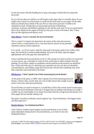 Page 92 
Copyright © 2009 The Hobo SEO Company VAT No. 880 5135 26 • No. SC299002 | Contact us and request a
free seo quote / cost estimate. Hobo is based in Greenock (near Glasgow) in Scotland in the UK.
 
e
ou
rds are the most used on your page. On the other
hand you should always think of the user first as some terms just aren’t suitable to be
at identifying
synonyms, acronyms and different spellings as one and the same term
tw.
Matt Ridout
for the keywords I did link building for as long as the pages I linked did not contain th
keywords.
So it is obvious that you still have to tell Google on the page what it is actually about. So y
might want to check out which terms or wo
repeated too much. Google does an increasingly good job
. So try to sound natural
Yahooabove all as otherwise the engine will find you but your visitors will bounce. B
does not like high keyword density at all.
; ‘I never calculate the keyword density’
e by answer on my personal
experience and my clients experience.
’s like saying to an artist you have too much red
on your canvas, use a calculator to work out how much more to add or subtract from the
h you sh
fine. At the end of the day it’s about the user experience on your site that you should be
a
Bill Hartzer
This is a topic I’ve heard a lot about from all corners of the web and everyone
seems to have a varied opinion on it. I can only bas
Is it a myth – no. If you want to rank for a keyword it obviously needs to be visible on the
page, this should be a common understanding. Not just in the body copy but tagged
appropriately and in the page title, description etc.
I never calculate the keyword density at all, it
painting. If you follow simple seo guidelines and do good keyword researc ould be
y fromconcentrating on, and stuffing a page full of keywords will just take something aw
their experience and could harm your brand.
; ‘I don’t spend a lot of time measuring keyword density’
:
density of the top 5-10 pages that are ranking well and get an average. I
wouldn’t go too much higher or too much lower than what the average keyword density is on
he b
Hamlet Batista
At this point in the game, in 2008, I don’t spend a lot of time measuring keyword
density. I believe that, overall, there are a lot of other factors that weight in just as
much–if not more–than keyword density.
If you feel that you need to measure it, I would take a look at the current search results pages
measure the keyword
those pages that are already ranking well.
But again, I recently overheard a search engineer say, “keyword density is t
out there right now.”
iggest myth
; ‘two fundamental flaws’
I don’
query-
fundamental flaws:
t believe modern search engines use keyword density as one of their
dependent ranking factors. Keyword density, as we know it, has two
 