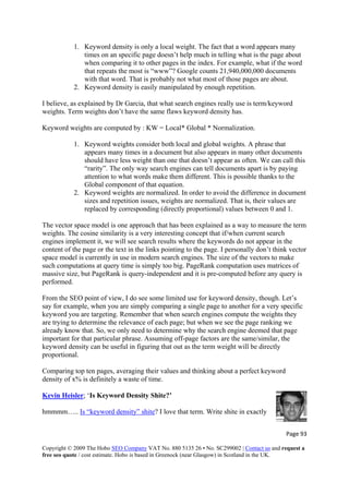 Page 93 
Copyright © 2009 The Hobo SEO Company VAT No. 880 5135 26 • No. SC299002 | Contact us and request a
free seo quote / cost estimate. Hobo is based in Greenock (near Glasgow) in Scotland in the UK.
 
out
hat if the word
that repeats the most is “www”? Google counts 21,940,000,000 documents
on.
rm/keyword
weights. Term weights don’t have the same flaws keyword density has.
Keywo
ts
t doesn’t appear as often. We can call this
2. Keyword weights are normalized. In order to avoid the difference in document
1.
is currently in use in modern search engines. The size of the vectors to make
such computations at query time is simply too big. PageRank computation uses matrices of
s
c
y
we
that. So, we only need to determine why the search engine deemed that page
important for that particular phrase. Assuming off-page factors are the same/similar, the
s and thinking about a perfect keyw
density of x% is definitely a waste of time.
1. Keyword density is only a local weight. The fact that a word appears many
times on an specific page doesn’t help much in telling what is the page ab
when comparing it to other pages in the index. For example, w
with that word. That is probably not what most of those pages are about.
2. Keyword density is easily manipulated by enough repetiti
I believe, as explained by Dr Garcia, that what search engines really use is te
rd weights are computed by : KW = Local* Global * Normalization.
1. Keyword weights consider both local and global weights. A phrase that
appears many times in a document but also appears in many other documen
should have less weight than one tha
“rarity”. The only way search engines can tell documents apart is by paying
attention to what words make them different. This is possible thanks to the
Global component of that equation.
sizes and repetition issues, weights are normalized. That is, their values are
replaced by corresponding (directly proportional) values between 0 and
The vector space model is one approach that has been explained as a way to measure the term
weights. The cosine similarity is a very interesting concept that if/when current search
engines implement it, we will see search results where the keywords do not appear in the
content of the page or the text in the links pointing to the page. I personally don’t think vector
space model
massive size, but PageRank is query-independent and it is pre-computed before any query i
performed.
From the SEO point of view, I do see some limited use for keyword density, though. Let’s
say for example, when you are simply comparing a single page to another for a very specifi
keyword you are targeting. Remember that when search engines compute the weights the
are trying to determine the relevance of each page; but when we see the page ranking
already know
keyword density can be useful in figuring that out as the term weight will be directly
proportional.
Comparing top ten pages, averaging their value ord
Kevin Heisler; ‘Is Keyword Density Shite?’
hmmmm….. Is “keyword density” shite? I love that term. Write shite in exactly
 