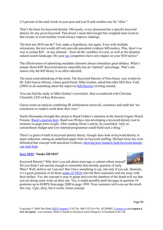Page 94 
Copyright © 2009 The Hobo SEO Company VAT No. 880 5135 26 • No. SC299002 | Contact us and request a
free seo quote / cost estimate. Hobo is based in Greenock (near Glasgow) in Scotland in the UK.
 
ent has a specific keyword
density for any given keyword. That doesn’t mean that Google has weighted each word so
o
way to isolate KD – or any element – from all the variables of a test, as well as the dynamic
2.5 percent of the total words in your post and you’ll rank number one for “shite.”
That’s the basis for keyword density. Obviously, every docum
that tweaks in word number would always improve rankings.
The best any SEO can do? Test, make a hypothesis, test again. Even with multiple
reiterations, the test would still only provide anecdotal evidence KD matters. Plus, there’s n
natural search landscape. Do your seo competitors have zero impact on your SEO tactics?
The effectiveness of optimizing metadata elements always stimulates great debates. What’s
unique about KD? Keyword density ostensibly has an “optimal” percentage. That’s one
se, was written by
Dr. Edel Garcia (Orion), whose good friend, Mike Grehan, asked him after SES New York
reason why the KD theory is so often ridiculed.
The most-cited debunking of the myth, The Keyword Density of Non-Sen
(2005) to do something about the unproven KD theories swirling around.
You can find the study in Mike Grehan’s newsletter, then co-authored with Christine
Garcia wrote an analysis combining IR (information retrieval), semantics and math but “no
ne Watch
Churchill, CEO of Key Relevance.
conclusion so readers could draw their own.”
Nacho Hernandez brought this article to Rand Fishkin’s attention in the Search Engi
Forums. Rand’s reaction here. Rand was 90 days into developing a keyword density tool to
measure on-page term weight. After reading Orion’s article, he concluded “only an
, setting an undefined upper limit on keyword stuffing. Michael Gray has even
debunked that concept with anecdotal evidence, showing how insanely high keyword density
extraordinary budget and very talented programmer could build such a thing.”
There’s a grain of truth in keyword density theory: Google does look at keyword density in
spam reduction
can rank high.
Sexy SEO; ‘Snake Oil SEO’
Keyword Density? Why don’t you ask about meta tags or submit robots instead?
Do you think I am ancient enough to remember that mouldy question of early
90ies? Well, believe me I am not! But I have something to say, but only if you ask. Honestly,
it’s a great gimmick of all those snake oil SEOs who hit their customers and run away with
their dollars. Yes, the concept is easy to grasp and even the dumbest of the dumb will see that
you are doing some work on their site. Yes, it might possibly push the page in question 10
positions up in SERPS from page 2000 to page 1999. Your customer will even see the result
this way. Ugly, dirty, but it works. Great concept.
 