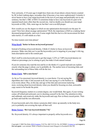 Page 95 
Copyright © 2009 The Hobo SEO Company VAT No. 880 5135 26 • No. SC299002 | Contact us and request a
free seo quote / cost estimate. Hobo is based in Greenock (near Glasgow) in Scotland in the UK.
 
d
it
preferably not in one
sentence, but that’s ABC of SEO. It sometimes helps to have one keyword of a pair to be
t
h on-site optimization decreased over the past 10
years? Now how about on-page optimization? Well, the importance of KD as a ranking factor
if some might find this fact to a bit inconvenient for their
sales tactics, it’s still stands as a fact.
No time-wasters next time please!
Now seriously, if 10 years ago it might have been one of just about a dozen factors counte
by SE in their ranking algos, nowadays they’d become a way more sophisticated. Certainly
never harms to have your target keywords in the text of your page and
repeated much more often than the second one. And no doubts you should use your targe
keywords in URL, Title, meta tags etc but that’s not even KD proper.
How would you see the degree in whic
decreased proportionally, and even
Wiep Knoll; ‘better to focus on keyword presence’
Instead of looking at keyword density, I think it’s better to focus on keyword
g,
If you let someone else read the text and he or she thinks it’s a good read and can explain
’re probably ok. The anchor texts of incomi
the surrounding text of those links will do the rest…
presence. Make sure that you’ve put the keyword(s) you’re targeting in your page’s title ta
meta description and in the content part.
Don’t stuff in extra keywords just to get that magic 3,22% or 7,08% keyword density (or
whatever percentage you’re aiming to get), but make it look natural instead.
exactly what the page is about, you ng links and
Brian Clark; ‘KD a non-factor’
As far as I’m concerned, keyword density is a non-factor. I’m not saying the
algorithms don’t take it into account at all, but I am saying it’s a bit fruitless to
even worry about. Plus, in this day and age of the link and conversion mattering
n degree, one would think. But again, if your writing
comes off stilted and awkward, you’re shooting yourself in the foot. Pay attention to titles
hen
’t show up naturally in the body
you’re probably not covering the topic all that well.
most, worrying about keyword density when you should be focusing on clear, actionable
copy seems to be beside the point.
Keyword frequency matters to a certai
and subheads, and creatively make the keywords and copy flow at those crucial points. T
go back and read the rest afterwards.
If your keywords and a few choice synonyms didn text,
Brian Turner; ‘Do I use keyword density? No’
Re ant to properly utilise keywords on a: Keyword density: It’s always import
 