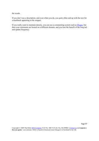 Page 97 
Copyright © 2009 The Hobo SEO Company VAT No. 880 5135 26 • No. SC299002 | Contact us and request a
free seo quote / cost estimate. Hobo is based in Greenock (near Glasgow) in Scotland in the UK.
 
iption, and even when you do, you quite often end up with the text for
a trackback appearing in the snippet.
If you really want to maintain density, you can use a commenting system such as Disqus
the words.
If you don’t use a descr
, but
then your comments are hosted on a different domain, and you lose the benefit of the long tail
and update frequency.
 