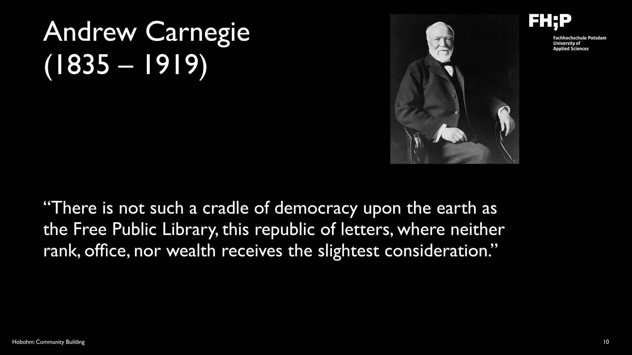 Hobohm: Community Building
Andrew Carnegie  
(1835 – 1919)
“There is not such a cradle of democracy upon the earth as
the Free Public Library, this republic of letters, where neither
rank, ofﬁce, nor wealth receives the slightest consideration.”
10
 
