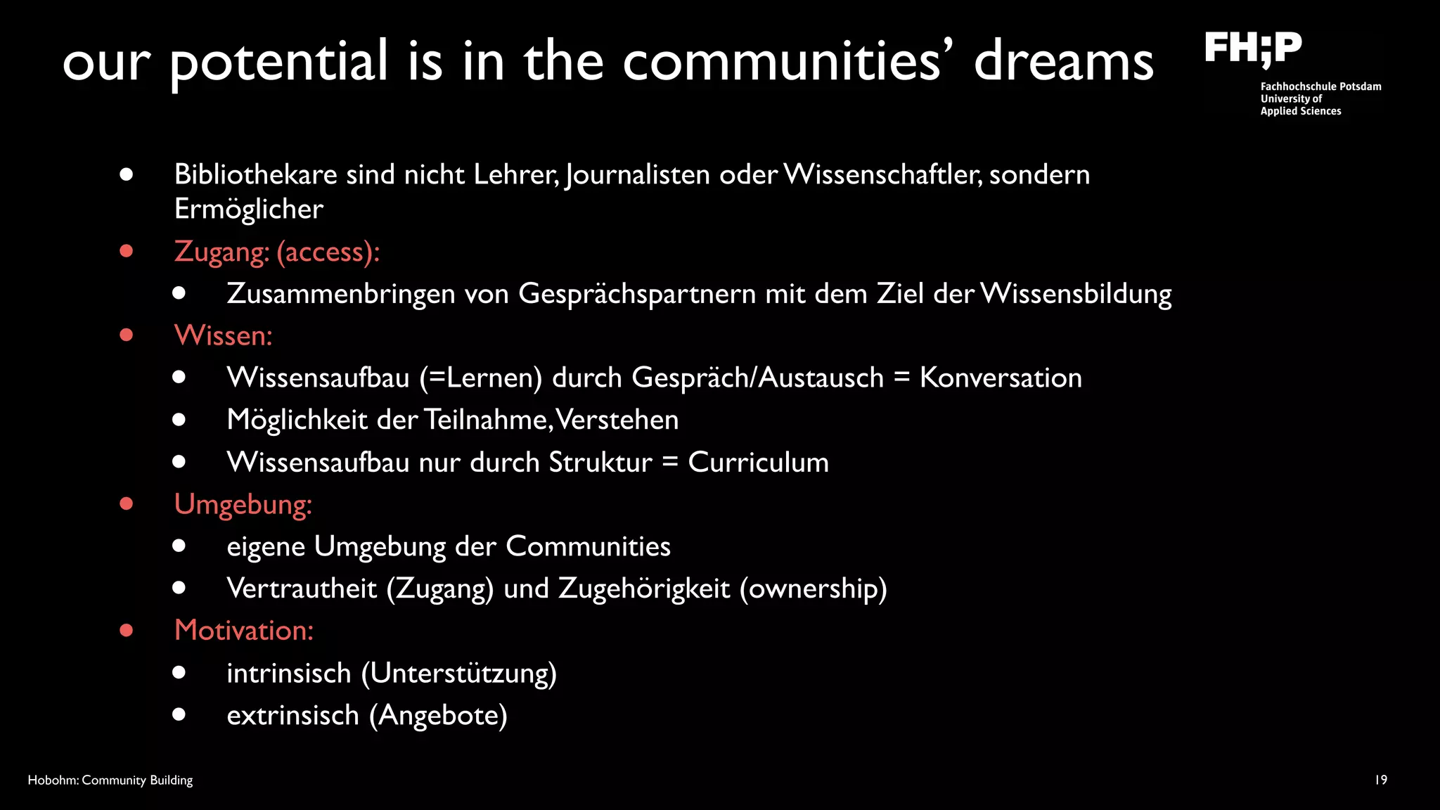 Hobohm: Community Building
our potential is in the communities’ dreams
• Bibliothekare sind nicht Lehrer, Journalisten oder Wissenschaftler, sondern
Ermöglicher
• Zugang: (access):
• Zusammenbringen von Gesprächspartnern mit dem Ziel der Wissensbildung
• Wissen:
• Wissensaufbau (=Lernen) durch Gespräch/Austausch = Konversation
• Möglichkeit der Teilnahme,Verstehen
• Wissensaufbau nur durch Struktur = Curriculum
• Umgebung:
• eigene Umgebung der Communities
• Vertrautheit (Zugang) und Zugehörigkeit (ownership)
• Motivation:
• intrinsisch (Unterstützung)
• extrinsisch (Angebote)
19
 