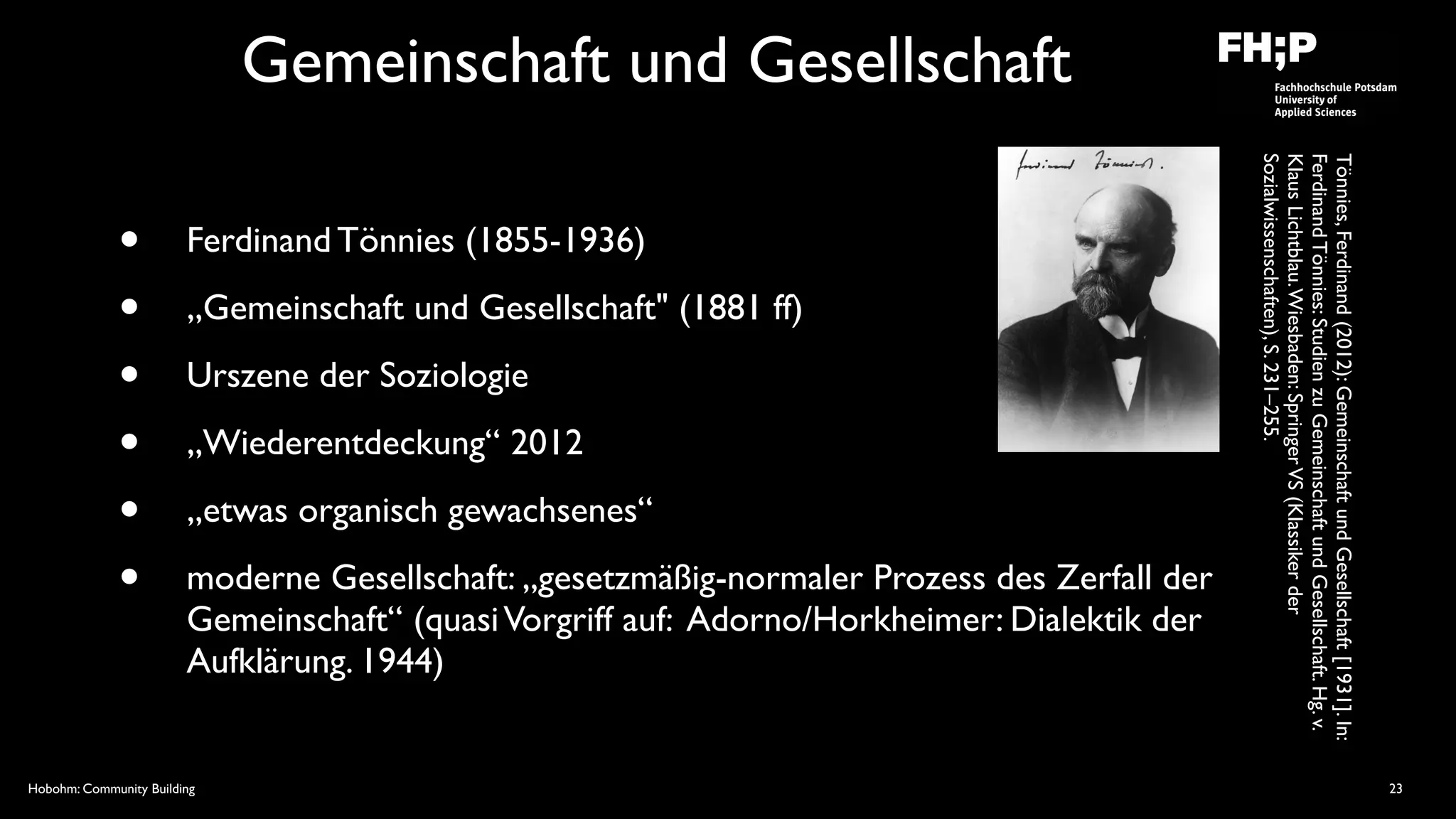 Hobohm: Community Building
Gemeinschaft und Gesellschaft
• Ferdinand Tönnies (1855-1936)
• „Gemeinschaft und Gesellschaft" (1881 ff)
• Urszene der Soziologie
• „Wiederentdeckung“ 2012
• „etwas organisch gewachsenes“
• moderne Gesellschaft: „gesetzmäßig-normaler Prozess des Zerfall der
Gemeinschaft“ (quasiVorgriff auf: Adorno/Horkheimer: Dialektik der
Aufklärung. 1944)
23
Tönnies,Ferdinand(2012):GemeinschaftundGesellschaft[1931].In:
FerdinandTönnies:StudienzuGemeinschaftundGesellschaft.Hg.v.
KlausLichtblau.Wiesbaden:SpringerVS(Klassikerder
Sozialwissenschaften),S.231–255.
 