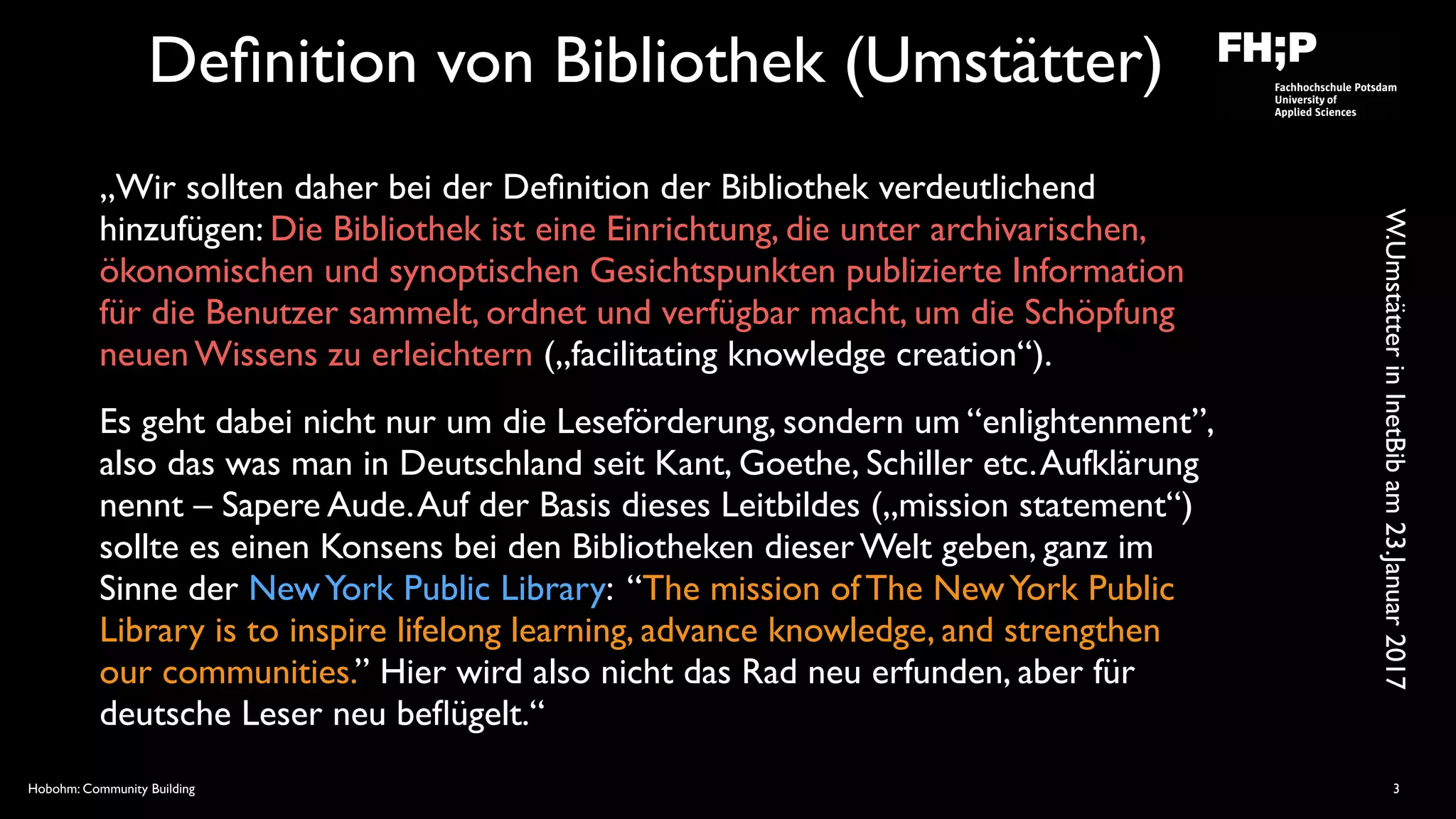 Hobohm: Community Building
Deﬁnition von Bibliothek (Umstätter)
„Wir sollten daher bei der Deﬁnition der Bibliothek verdeutlichend
hinzufügen: Die Bibliothek ist eine Einrichtung, die unter archivarischen,
ökonomischen und synoptischen Gesichtspunkten publizierte Information
für die Benutzer sammelt, ordnet und verfügbar macht, um die Schöpfung
neuen Wissens zu erleichtern („facilitating knowledge creation“).
Es geht dabei nicht nur um die Leseförderung, sondern um “enlightenment”,
also das was man in Deutschland seit Kant, Goethe, Schiller etc.Aufklärung
nennt – Sapere Aude.Auf der Basis dieses Leitbildes („mission statement“)
sollte es einen Konsens bei den Bibliotheken dieser Welt geben, ganz im
Sinne der NewYork Public Library: “The mission of The NewYork Public
Library is to inspire lifelong learning, advance knowledge, and strengthen
our communities.” Hier wird also nicht das Rad neu erfunden, aber für
deutsche Leser neu beﬂügelt.“
3
W.UmstätterinInetBibam23.Januar2017
 