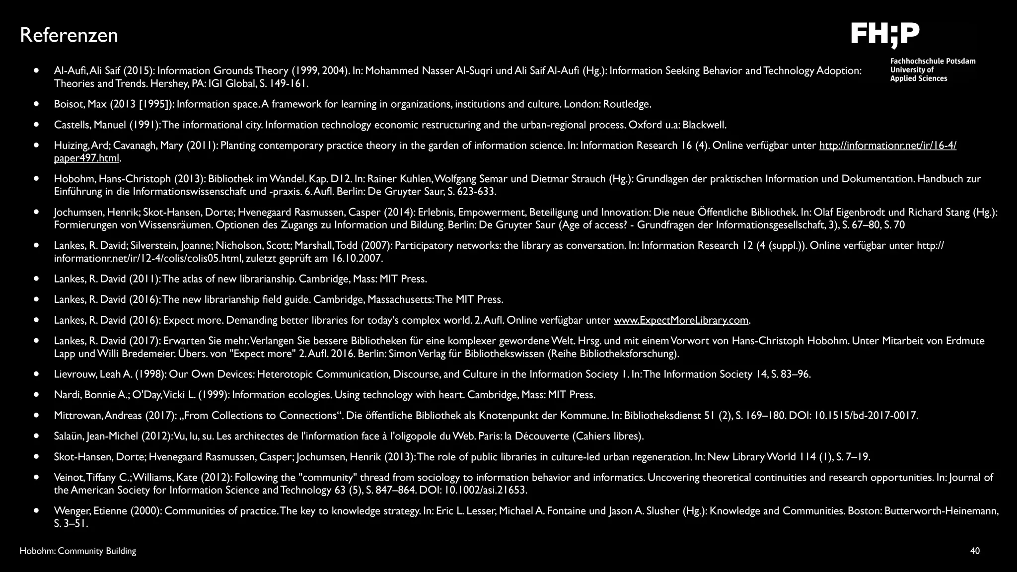 Hobohm: Community Building
Referenzen
• Al-Auﬁ,Ali Saif (2015): Information Grounds Theory (1999, 2004). In: Mohammed Nasser Al-Suqri und Ali Saif Al-Auﬁ (Hg.): Information Seeking Behavior and Technology Adoption:  
Theories and Trends. Hershey, PA: IGI Global, S. 149-161.
• Boisot, Max (2013 [1995]): Information space.A framework for learning in organizations, institutions and culture. London: Routledge.
• Castells, Manuel (1991):The informational city. Information technology economic restructuring and the urban-regional process. Oxford u.a: Blackwell.
• Huizing,Ard; Cavanagh, Mary (2011): Planting contemporary practice theory in the garden of information science. In: Information Research 16 (4). Online verfügbar unter http://informationr.net/ir/16-4/
paper497.html.
• Hobohm, Hans-Christoph (2013): Bibliothek im Wandel. Kap. D12. In: Rainer Kuhlen,Wolfgang Semar und Dietmar Strauch (Hg.): Grundlagen der praktischen Information und Dokumentation. Handbuch zur
Einführung in die Informationswissenschaft und -praxis. 6.Auﬂ. Berlin: De Gruyter Saur, S. 623-633.
• Jochumsen, Henrik; Skot-Hansen, Dorte; Hvenegaard Rasmussen, Casper (2014): Erlebnis, Empowerment, Beteiligung und Innovation: Die neue Öffentliche Bibliothek. In: Olaf Eigenbrodt und Richard Stang (Hg.):
Formierungen von Wissensräumen. Optionen des Zugangs zu Information und Bildung. Berlin: De Gruyter Saur (Age of access? - Grundfragen der Informationsgesellschaft, 3), S. 67–80, S. 70
• Lankes, R. David; Silverstein, Joanne; Nicholson, Scott; Marshall,Todd (2007): Participatory networks: the library as conversation. In: Information Research 12 (4 (suppl.)). Online verfügbar unter http://
informationr.net/ir/12-4/colis/colis05.html, zuletzt geprüft am 16.10.2007.
• Lankes, R. David (2011):The atlas of new librarianship. Cambridge, Mass: MIT Press.
• Lankes, R. David (2016):The new librarianship ﬁeld guide. Cambridge, Massachusetts:The MIT Press.
• Lankes, R. David (2016): Expect more. Demanding better libraries for today's complex world. 2.Auﬂ. Online verfügbar unter www.ExpectMoreLibrary.com.
• Lankes, R. David (2017): Erwarten Sie mehr.Verlangen Sie bessere Bibliotheken für eine komplexer gewordene Welt. Hrsg. und mit einemVorwort von Hans-Christoph Hobohm. Unter Mitarbeit von Erdmute
Lapp und Willi Bredemeier. Übers. von "Expect more" 2.Auﬂ. 2016. Berlin: SimonVerlag für Bibliothekswissen (Reihe Bibliotheksforschung).
• Lievrouw, Leah A. (1998): Our Own Devices: Heterotopic Communication, Discourse, and Culture in the Information Society 1. In:The Information Society 14, S. 83–96.
• Nardi, Bonnie A.; O'Day,Vicki L. (1999): Information ecologies. Using technology with heart. Cambridge, Mass: MIT Press.
• Mittrowan,Andreas (2017): „From Collections to Connections“. Die öffentliche Bibliothek als Knotenpunkt der Kommune. In: Bibliotheksdienst 51 (2), S. 169–180. DOI: 10.1515/bd-2017-0017.
• Salaün, Jean-Michel (2012):Vu, lu, su. Les architectes de l'information face à l'oligopole du Web. Paris: la Découverte (Cahiers libres).
• Skot-Hansen, Dorte; Hvenegaard Rasmussen, Casper; Jochumsen, Henrik (2013):The role of public libraries in culture-led urban regeneration. In: New Library World 114 (1), S. 7–19.
• Veinot,Tiffany C.;Williams, Kate (2012): Following the "community" thread from sociology to information behavior and informatics. Uncovering theoretical continuities and research opportunities. In: Journal of
the American Society for Information Science and Technology 63 (5), S. 847–864. DOI: 10.1002/asi.21653.
• Wenger, Etienne (2000): Communities of practice.The key to knowledge strategy. In: Eric L. Lesser, Michael A. Fontaine und Jason A. Slusher (Hg.): Knowledge and Communities. Boston: Butterworth-Heinemann,
S. 3–51.
40
 