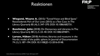 Hobohm: Bibliotheken und Demokratie (ALMPUB - Projekt) / BID Kongress 3.2019
Reaktionen
• Wiegand, Wayne A. (2015):“TunnelVision and Blind Spots”
Reconsidered. Part of Our Lives (2015) as a Test Case. In:The
Library Quarterly 85 (4), S. 347–370. DOI: 10.1086/682731.
• Buschman, John (2018): On Democracy and Libraries. In:The
Library Quarterly 88 (1), S. 23–40. DOI: 10.1086/694871.
• Larsen, Håkon (2018):Archives, libraries and museums in the
Nordic model of the public sphere. In: Journal of Documentation
74 (1), S. 187–194. DOI: 10.1108/JD-12-2016-0148.
4
 