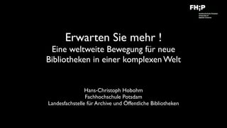 Erwarten Sie mehr !  
Eine weltweite Bewegung für neue
Bibliotheken in einer komplexen Welt
Hans-Christoph Hobohm 
Fachhochschule Potsdam
Landesfachstelle für Archive und Öffentliche Bibliotheken
 