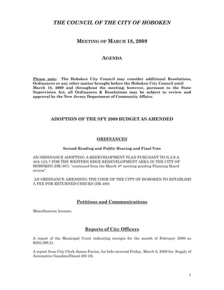 THE COUNCIL OF THE CITY OF HOBOKEN


                          MEETING OF MARCH 18, 2009


                                        AGENDA



Please note: The Hoboken City Council may consider additional Resolutions,
Ordinances or any other matter brought before the Hoboken City Council until
March 18, 2009 and throughout the meeting; however, pursuant to the State
Supervision Act, all Ordinances & Resolutions may be subject to review and
approval by the New Jersey Department of Community Affairs.




          ADOPTION OF THE SFY 2009 BUDGET AS AMENDED



                                     ORDINANCES

                 Second Reading and Public Hearing and Final Vote

AN ORDINANCE ADOPTING A REDEVELOPMENT PLAN PURUSANT TO N.J.S.A.
40A:12A-7 FOR THE WESTERN EDGE REDEVELOPMENT AREA IN THE CITY OF
HOBOKEN (DR-397) “continued from the March 4th meeting pending Planning Board
review”.

AN ORDINANCE AMENDING THE CODE OF THE CITY OF HOBOKEN TO ESTABLISH
A FEE FOR RETURNED CHECKS (DR-400)



                          Petitions and Communications

Miscellaneous licenses.



                              Reports of City Officers

A report of the Municipal Court indicating receipts for the month of February 2009 as
$292,396.21.

A report from City Clerk James Farina, for bids received Friday, March 6, 2009 for: Supply of
Automotive Gasoline/Diesel (09-16).




                                                                                           1
 