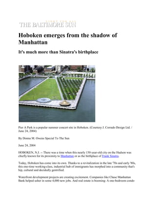 Hoboken emerges from the shadow of
Manhattan
It's much more than Sinatra's birthplace




Pier A Park is a popular summer concert site in Hoboken. (Courtesy J. Corrado Design Ltd. /
June 24, 2004)

By Donna M. Owens Special To The Sun

June 24, 2004

HOBOKEN, N.J. -- There was a time when this nearly 150-year-old city on the Hudson was
chiefly known for its proximity to Manhattan or as the birthplace of Frank Sinatra.

Today, Hoboken has come into its own. Thanks to a revitalization in the late '70s and early '80s,
this one-time working-class, industrial hub of immigrants has morphed into a community that's
hip, cultural and decidedly gentrified.

Waterfront development projects are creating excitement. Companies like Chase Manhattan
Bank helped usher in some 4,000 new jobs. And real estate is booming: A one-bedroom condo
 