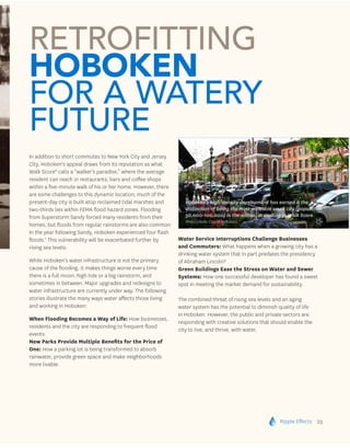 Ripple Effects 23
In addition to short commutes to New York City and Jersey
City, Hoboken’s appeal draws from its reputation as what
Walk Score6
calls a “walker’s paradise,” where the average
resident can reach 21 restaurants, bars and coffee shops
within a five-minute walk of his or her home. However, there
are some challenges to this dynamic location; much of the
present-day city is built atop reclaimed tidal marshes and
two-thirds lies within FEMA flood hazard zones. Flooding
from Superstorm Sandy forced many residents from their
homes, but floods from regular rainstorms are also common:
In the year following Sandy, Hoboken experienced four flash
floods.7
This vulnerability will be exacerbated further by
rising sea levels.
While Hoboken’s water infrastructure is not the primary
cause of the flooding, it makes things worse every time
there is a full moon, high tide or a big rainstorm, and
sometimes in between. Major upgrades and redesigns to
water infrastructure are currently under way. The following
stories illustrate the many ways water affects those living
and working in Hoboken:
When Flooding Becomes a Way of Life: How businesses,
residents and the city are responding to frequent flood
events.
New Parks Provide Multiple Benefits for the Price of
One: How a parking lot is being transformed to absorb
rainwater, provide green space and make neighborhoods
more livable.
Water Service Interruptions Challenge Businesses
and Commuters: What happens when a growing city has a
drinking water system that in part predates the presidency
of Abraham Lincoln?
Green Buildings Ease the Stress on Water and Sewer
Systems: How one successful developer has found a sweet
spot in meeting the market demand for sustainability.
The combined threat of rising sea levels and an aging
water system has the potential to diminish quality of life
in Hoboken. However, the public and private sectors are
responding with creative solutions that should enable the
city to live, and thrive, with water.
Retrofitting
Hoboken
for a Watery
Future
Hoboken’s high-density development has earned it the
distinction of being the most walkable small city (population
50,000-100,000) in the nation, according to Walk Score.
Photo credit: City of Hoboken.
 