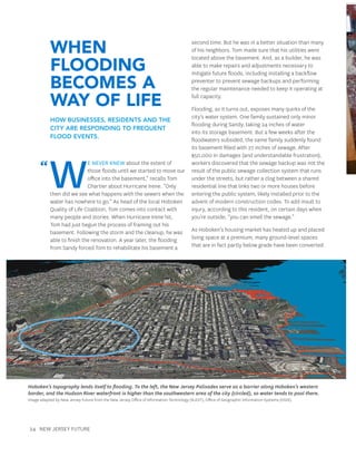 24 New Jersey Future
When
Flooding
Becomes a
Way of Life
How businesses, residents and the
city are responding to frequent
flood events.
W
e never knew about the extent of
those floods until we started to move our
office into the basement,” recalls Tom
Chartier about Hurricane Irene. “Only
then did we see what happens with the sewers when the
water has nowhere to go.” As head of the local Hoboken
Quality of Life Coalition, Tom comes into contact with
many people and stories. When Hurricane Irene hit,
Tom had just begun the process of framing out his
basement. Following the storm and the cleanup, he was
able to finish the renovation. A year later, the flooding
from Sandy forced Tom to rehabilitate his basement a
second time. But he was in a better situation than many
of his neighbors. Tom made sure that his utilities were
located above the basement. And, as a builder, he was
able to make repairs and adjustments necessary to
mitigate future floods, including installing a backflow
preventer to prevent sewage backups and performing
the regular maintenance needed to keep it operating at
full capacity.
Flooding, as it turns out, exposes many quirks of the
city’s water system. One family sustained only minor
flooding during Sandy, taking 24 inches of water
into its storage basement. But a few weeks after the
floodwaters subsided, the same family suddenly found
its basement filled with 27 inches of sewage. After
$50,000 in damages (and understandable frustration),
workers discovered that the sewage backup was not the
result of the public sewage collection system that runs
under the streets, but rather a clog between a shared
residential line that links two or more houses before
entering the public system, likely installed prior to the
advent of modern construction codes. To add insult to
injury, according to this resident, on certain days when
you’re outside, “you can smell the sewage.”
As Hoboken’s housing market has heated up and placed
living space at a premium, many ground-level spaces
that are in fact partly below grade have been converted
Hoboken’s topography lends itself to flooding. To the left, the New Jersey Palisades serve as a barrier along Hoboken’s western
border, and the Hudson River waterfront is higher than the southwestern area of the city (circled), so water tends to pool there.
Image adapted by New Jersey Future from the New Jersey Office of Information Technology (NJOIT), Office of Geographic Information Systems (OGIS).
“
 