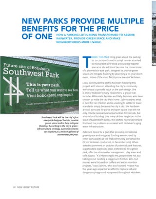 26 New Jersey Future
T
oday, the only thing green about the parking
lot on Jackson Street is a vinyl banner attached
to the barbed wire fence announcing that the
one-acre site will soon become the cornerstone
of a planned six-acre park, designed to provide green
space and mitigate flooding by absorbing a 10-year storm
event, in one of the most flood-prone areas of Hoboken.
Local parent Zabrina Stoffel has been following this
project with interest, attending the city’s community
workshops to provide input on the park design. She
is one of Hoboken’s many newcomers, a group that
includes Millennials, families and Baby Boomers who have
chosen to make the city their home. Zabrina wants what
is best for her children and is unwilling to settle for lower
standards simply because the city is old. She has been
a vocal advocate for parks and open space that will not
only provide recreational opportunities for her kids, but
also reduce flooding. Like many of their neighbors in the
wake of Superstorm Sandy, the Stoffels have experienced
firsthand the problems associated with Hoboken’s aging
water infrastructure.
Zabrina’s desire for a park that provides recreational
green space and mitigates flooding were echoed by
other participants at the first community workshop the
City of Hoboken conducted, in December 2013. When
asked to comment on pictures of potential park features,
stakeholders expressed clear preferences for a green
park, effective stormwater management, play areas and
safe access. “It’s interesting to me, people were not just
talking about needing a playground for their kids, but
instead were focused on buffers and water retention
projects,” says Zabrina, who also founded Project Play
five years ago as part of an effort to replace old and
dangerous playground equipment throughout Hoboken.
Southwest Park will be the city’s first
new park designed both to provide
green space and to help mitigate
flooding. According to the city’s green-
infrastructure strategy, such investments
can capture 31.4 million gallons of
stormwater per year.
New Parks Provide Multiple
Benefits for the Price
of One How a parking lot is being transformed to absorb
rainwater, provide green space and make
neighborhoods more livable.
 