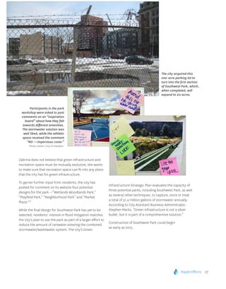 Ripple Effects 27
Zabrina does not believe that green infrastructure and
recreation space must be mutually exclusive; she wants
to make sure that recreation space can fit into any plans
that the city has for green infrastructure.
To garner further input from residents, the city has
posted for comment on its website four potential
designs for the park --“Wetlands Woodlands Park,”
“Playfield Park,” “Neighborhood Park” and “Market
Plaza.10
”
While the final design for Southwest Park has yet to be
selected, residents’ interest in flood mitigation matches
the city’s plan to use the park as part of a larger effort to
reduce the amount of rainwater entering the combined
stormwater/wastewater system. The city’s Green
Infrastructure Strategic Plan evaluates the capacity of
three potential parks, including Southwest Park, as well
as several other techniques, to capture, store or treat
a total of 31.4 million gallons of stormwater annually.
According to City Assistant Business Administrator,
Stephen Marks, “Green infrastructure is not a silver
bullet, but it is part of a comprehensive solution.”
Construction of Southwest Park could begin
as early as 2015.
Participants in the park
workshop were asked to post
comments on an “inspiration
board” about how they felt
towards different amenities.
The stormwater solution was
well liked, while the athletic
space received the comment
“NO —impervious cover.”
Photo credits: City of Hoboken.
The city acquired this
one-acre parking lot to
turn into the first section
of Southwest Park, which,
when completed, will
expand to six acres.
 