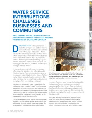 28 New Jersey Future
D
isruptions to the water system create
headaches for anyone who has been detoured
because of a water main break, advised to boil
water before using it or has taken a shower
with less-than-full water pressure. But for those whose
bottom line depends upon reliable water service, these
service interruptions are more than just a headache.
“Water is the main ingredient for everything,” says one
Hoboken restaurateur. “Without it, we can’t open. It is
necessary for us to make ice, cook food, serve fountain
beverages and wash dishes.”
He represents just one of 278 restaurants, bars and
coffee shops that Walk Score lists as being located in
Hoboken, meaning that a water service interruption to
his restaurant is also likely to force the closure of others
nearby. In some cases, the location and severity of a
water main break may be enough to prevent customers
or employees from even reaching a restaurant.
Interruption of water service is also a major concern for
the fire department. Hoboken is one of the most densely
populated cities in the United States. Most of its building
stock dates from the early 20th century through World War
II and doesn’t include the most up-to-date fire suppression
systems available, making them more dependent on the
city’s ability to respond effectively to a fire.
Like the drinking water pipes in many New Jersey cities,
Hoboken’s are old, and the records of the specific age,
or condition, of all the pipes in the 41-mile system are
incomplete. But United Water, which operates and
maintains the system under contract to the city, updates
its database whenever repairs uncover pipes with
dates stamped on them. As part of the 2011 Hoboken
Southwest Redevelopment Study, consultants noted
that some of the pipes in that area date from 1857, 1869
and 1897, meaning that they could be anywhere from 117
to 157 years old.
Ironically, Hoboken’s revitalization has contributed
to at least some of its recent water main breaks. A
tangled maze of aging underground utilities, of which
water is only one component, combined with the
recent construction boom, has led to incidents where
When crews repair water mains in Hoboken they record
the manufacture date imprinted on the pipe and add that
to their database. In addition to 1897, the dates 1857 and
1869 have been recorded. Photo credit: United Water.
Water Service
Interruptions
Challenge
Businesses and
Commuters
What happens when a growing city has a
drinking water system that in part predates
the presidency of Abraham Lincoln?
 