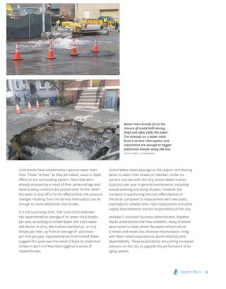 Ripple Effects 29
contractors have inadvertently ruptured water main
lines. These “strikes,” as they are called, cause a ripple
effect on the surrounding system. Pipes that were
already stressed as a result of their advanced age and
deteriorating condition are pushed even further when
the water is shut off to fix the affected line; the pressure
changes resulting from the service interruption can be
enough to cause additional main breaks.
It is not surprising, then, that since 2000 Hoboken
has experienced an average of 20 water main breaks
per year, according to United Water, the city’s water
distributor. In 2013, the number reached 30, or 0.73
breaks per mile, up from an average of .49 breaks
per mile per year. Representatives from United Water
suggest this spike was the result of back-to-back main
strikes in April and May that triggered a series of
related breaks.
United Water views pipe age as the largest contributing
factor to water main breaks in Hoboken. Under its
current contract with the city, United Water invests
$350,000 per year in general maintenance, including
annual cleaning and lining of pipes. However, the
company is questioning the cost-effectiveness of
the latter compared to replacement with new pipes,
especially for smaller lines. Pipe replacement and other
capital improvements are the responsibility of the city.
Hoboken’s Assistant Business Administrator, Stephen
Marks understands that new residents, many of whom
were raised in areas where the water infrastructure
is newer and needs less intensive maintenance, bring
with them raised expectations about reliability and
dependability. These expectations are putting increased
pressure on the city to upgrade the performance of an
aging system.
Water main breaks force the
closure of roads both during
(top) and after (left) the event.
The stresses on a water main
from a service interruption and
restoration are enough to trigger
additional breaks along the line.
Photo credits: United Water.
 
