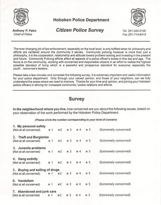 Hoboken Police Department

Anthony P. Falco                    Citizen Police Survey                                  Tel. 201-420-2100
 Chief of Police                                                                           Fax.201-714-9415




The ever changing job of law enforcement, especially on the local level, is only fulfilled when its' philosophy and
efforts are centered around the community it serves. Community policing however is more than just a
philosophy, it is the cooperation, relationship and attitude toward problem solving and investing in the present
and future. Community Policing efforts affect all aspects of a police officer's duties in this day and age. The
focus is on the community, working with concerned and responsible citizens in an effort to realize the highest
possible standard of living which is a peaceful and prosperous standard for everyone, especially the
youth ... tomorrow's leaders.

Please take a few minutes and complete the following survey, it is extremely important and useful information
for your police department. Only through your valued opinion, and those of your neighbors, can we fully
understand the areas where we need to improve. Thanks for your time and opinion, and joining your Hoboken
police officers in striving for increased community I police relations and efforts.




                                              Survey

In the neighborhood where you live, how concerned are you about the following                  issues, based on
your observation of the work performed by the Hoboken Police Department.

                  (Please circle the number corresponding to your level of concern)

1. My personal safety
(Not at all concerned)       @ 1     @2     @3      @4      @ 5         (Extremely   concerned)

2.   Theft and Burglaries
(Not at a" concerned)        @ 1     @2     @3      @4      @ 5         (Extremely   concerned)

3. Juvenile problems
(Not at all concerned)       @ 1     @2     @ 3     @4      @5          (Extremely   concerned)

4. Gang activity
(Not at all concerned)       @ 1     @2     @3      @4      @5          (Extremely   concerned)

5.   Buying and selling of drugs
(Not at all concerned)       @ 1     @2     @ 3     @4      @ 5         (Extremely   concerned)

6. Vandalism
(Not at all concerned)       @ 1     @2     @3      @4      @ 5         (Extremely   concerned)

7. Abandoned and junk cars
(Not at all concerned)       @ 1    1@2     @3      @4      @ 5         (Extremely   concerned)
 