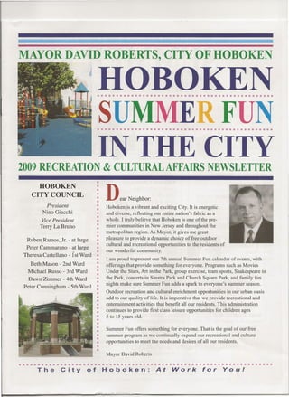 MAYOR DAVID ROBERTS, CITY OF HOBOKEN

                                 HOBOKEN
                                 • ••••••••••••••••••••••••••••••••••••••••••••••


                                 SUMMER FUN
                                 • ••••••••••••••••••••••••••••••••••••••••••••••


                                 IN THE CITY
2009 RECREATION & CULTURAL AFFAIRS NEWSLETTER
      HOBOKEN
    CITY COUNCIL
          President
                                     D     ear Neighbor:
                                     Hoboken is a vibrant and exciting City. It is energetic
         Nino Giacchi                and diverse, reflecting our entire nation's fabric as a
         Vice President              whole. I truly believe that Hoboken is one of the pre-
        Terry La Bruno               mier communities in New Jersey and throughout the
                                 •   metropolitan region. As Mayor, it gives me great
  Ruben Ramos, Jr. - at large        pleasure to provide a dynamic choice of free outdoor
                                     cultural and recreational opportunities to the residents of
  Peter Cammarano - at large
                                     our wonderful community.
 Theresa Castellano - ist Ward
                                     I am proud to present our 7th annual Summer Fun calendar of events, with
    Beth Mason - 2nd Ward            offerings that provide something for everyone. Programs such as Movies
   Michael Russo - 3rd Ward          Under the Stars, Art in the Park, group exercise, team sports, Shakespeare in
   Dawn Zimmer - 4th Ward            the Park, concerts in Sinatra Park and Church Square Park, and family fun
                                     nights make sure Summer Fun adds a spark to everyone's summer season.
 Peter Cunningham - 5th Ward
                                     Outdoor recreation and cultural enrichment opportunities in our urban oasis
                                     add to our quality of life. It is imperative that we provide recreational and
                                     entertainment activities that benefit all our residents. This administration
                                     continues to provide first class leisure opportunities for children ages
                                     5 to 15 years old.

                                     Summer Fun offers something for everyone. That is the goal of our free
                                     summer program as we continually expand our recreational and cultural
                                     opportunities to meet the needs and desires of all our residents.

                                     Mayor David Roberts

••••••••••••••••••••••••••••••••••••••••••••••••••••••••••••••••••••
      The        City       of       Hoboken:                At       Work           for       You!
 