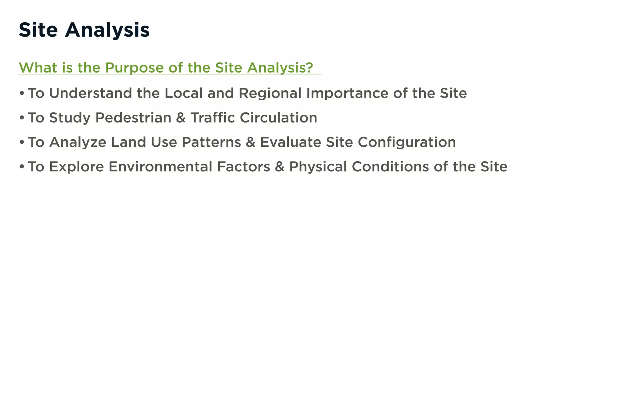 Site Analysis
What is the Purpose of the Site Analysis?
• To Understand the Local and Regional Importance of the Site
• To Study Pedestrian & Traffic Circulation
• To Analyze Land Use Patterns & Evaluate Site Configuration
• To Explore Environmental Factors & Physical Conditions of the Site
 