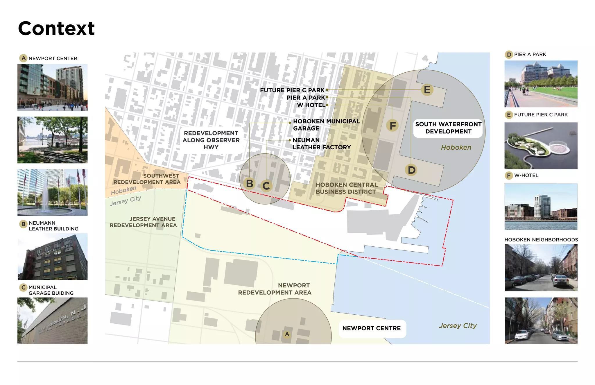 Context
                                                                                                                           D PIER A PARK
A NEWPORT CENTER




                                                             FUT RE I
                                                             FU URE IER P
                                                             FUTURE PIER PARK
                                                             FUTURE PIER C PARK                          E
                                                                    PIER A PARK
                                                                    PI R PAR
                                                                    PIER PARK
                                                                            AR
                                                                            ARK
                                                                       W HOTEL
                                                                                                                           E FUTURE PIER C PARK
                                                                       H
                                                                       HOBOKEN MUNICIPAL
                                                                           OK
                                                                           OKEN MUN CIPAL
                                                                             KE  UN CIPAL
                                                                                      P
                                                                       GARAGE
                                                                         ARA
                                                                         ARA
                                                                         ARAGE                   F   SOUTH WATERFRONT
                                                                                                       DEVELOPMENT
                                           REDEVELOPMENT
                                           ALONG OBSERVER              NEUM N
                                                                       NEUMAN
                                                                        EUM
                                                HWY                    L TH
                                                                       LEAT ER FACTOR
                                                                          THE   AC O
                                                                       LEATHER FACTORY                       Hoboken



                              SOUTHWEST
                                                                                                     D                     F W-HOTEL
                      REDEVELOPMENT AREA
                           ken
                                                            B C              HOBOKEN CENTRAL
                     Hobo                                                    BUSINESS DISTRICT
                             City
                     J ersey

                          JERSEY AVENUE
B NEUMANN            REDEVELOPMENT AREA
  LEATHER BUILDING

                                                                                                                           HOBOKEN NEIGHBORHOODS




C MUNICIPAL                                                       NEWPORT
  GARAGE BUIDING                                        REDEVELOPMENT AREA




                                                                                    NEWPORT CENTRE           Jersey City
                                                                   A
 