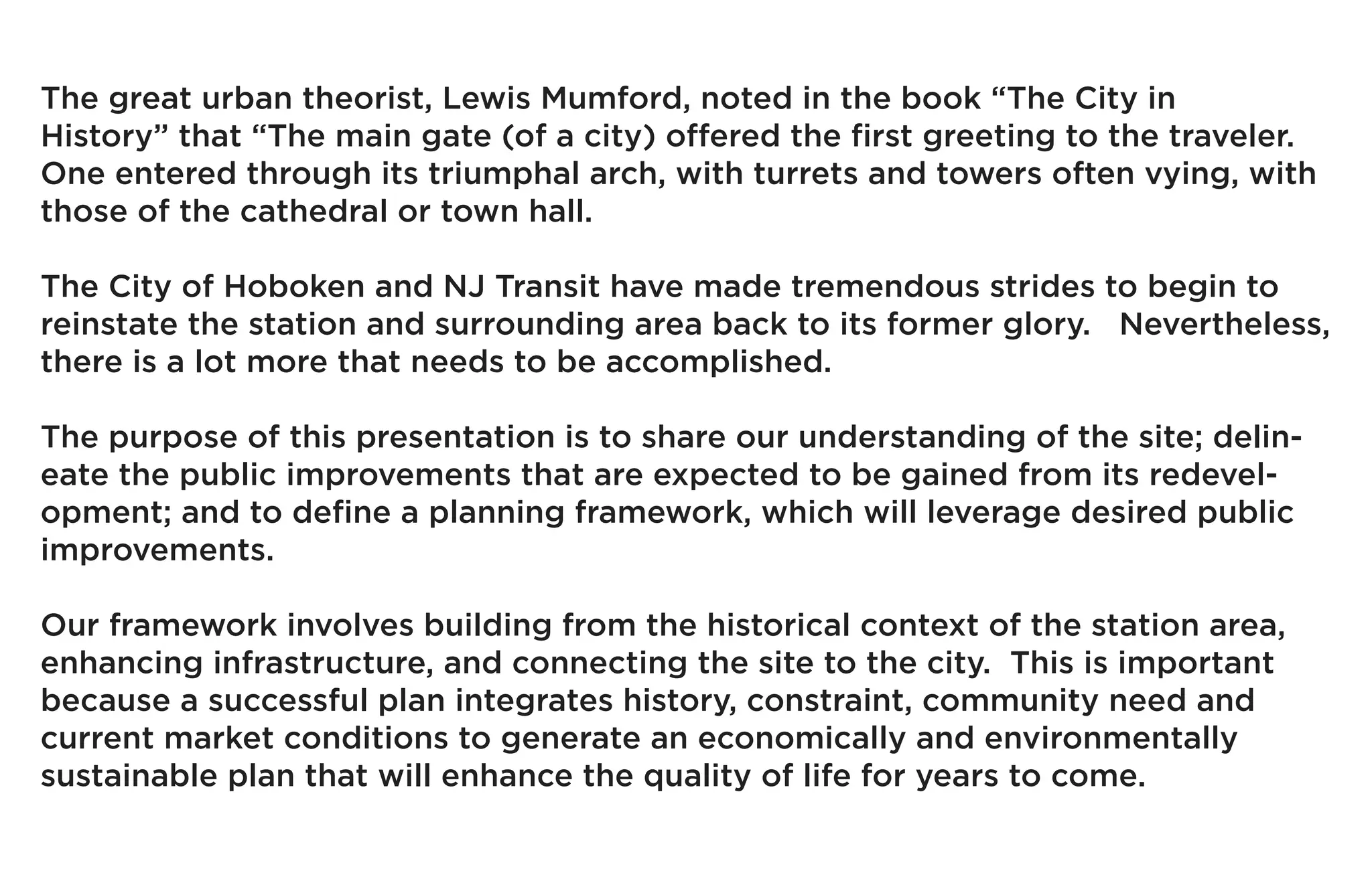 The great urban theorist, Lewis Mumford, noted in the book “The City in
History” that “The main gate (of a city) offered the first greeting to the traveler.
One entered through its triumphal arch, with turrets and towers often vying, with
those of the cathedral or town hall.

The City of Hoboken and NJ Transit have made tremendous strides to begin to
reinstate the station and surrounding area back to its former glory. Nevertheless,
there is a lot more that needs to be accomplished.

The purpose of this presentation is to share our understanding of the site; delin-
eate the public improvements that are expected to be gained from its redevel-
opment; and to define a planning framework, which will leverage desired public
improvements.

Our framework involves building from the historical context of the station area,
enhancing infrastructure, and connecting the site to the city. This is important
because a successful plan integrates history, constraint, community need and
current market conditions to generate an economically and environmentally
sustainable plan that will enhance the quality of life for years to come.
 