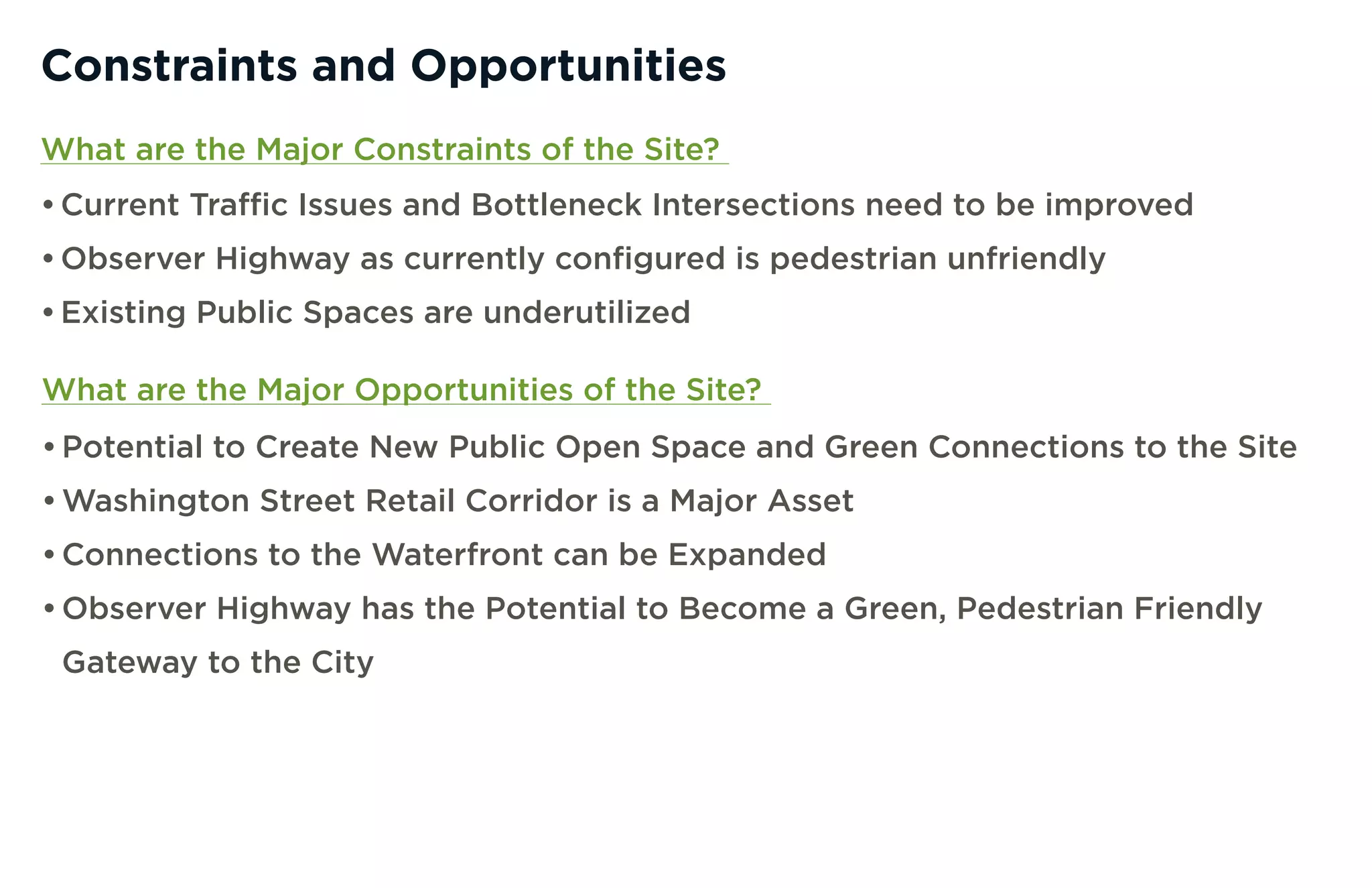 Constraints and Opportunities
What are the Major Constraints of the Site?
• Current Traffic Issues and Bottleneck Intersections need to be improved
• Observer Highway as currently configured is pedestrian unfriendly
• Existing Public Spaces are underutilized

What are the Major Opportunities of the Site?
• Potential to Create New Public Open Space and Green Connections to the Site
• Washington Street Retail Corridor is a Major Asset
• Connections to the Waterfront can be Expanded
• Observer Highway has the Potential to Become a Green, Pedestrian Friendly
 Gateway to the City
 