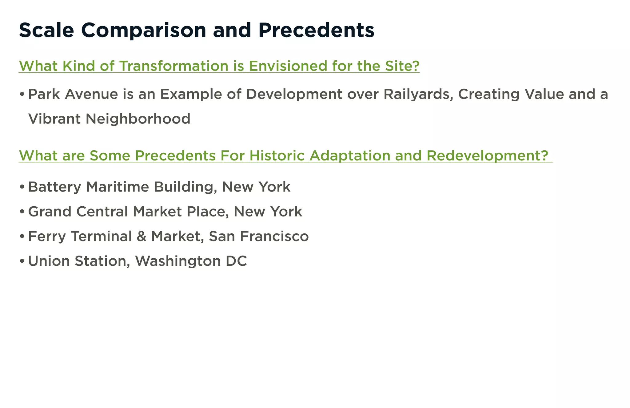 Scale Comparison and Precedents
What Kind of Transformation is Envisioned for the Site?
• Park Avenue is an Example of Development over Railyards, Creating Value and a
 Vibrant Neighborhood

What are Some Precedents For Historic Adaptation and Redevelopment?

• Battery Maritime Building, New York
• Grand Central Market Place, New York
• Ferry Terminal & Market, San Francisco
• Union Station, Washington DC
 