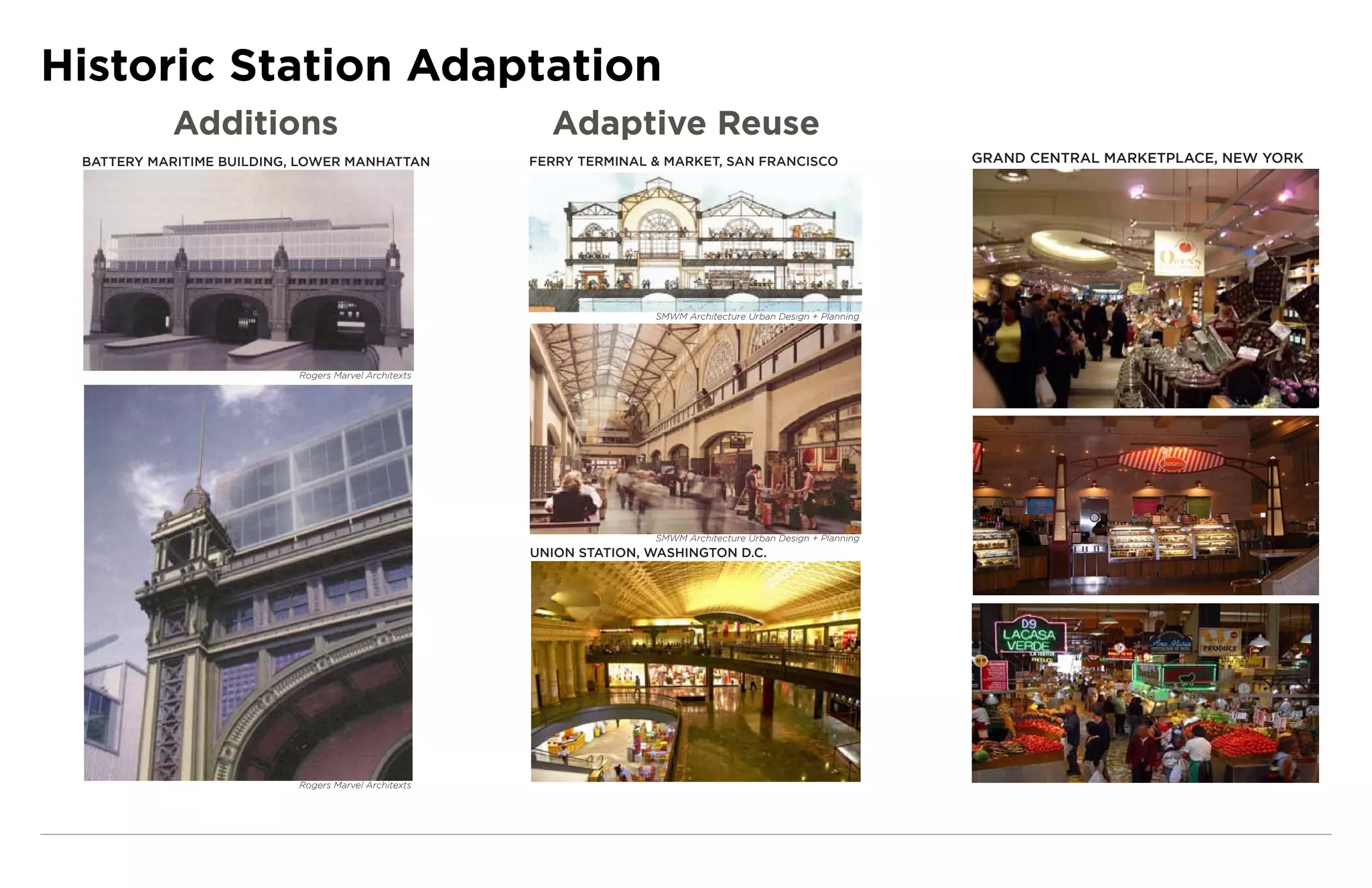 Historic Station Adaptation
           Additions                                    Adaptive Reuse
 BATTERY MARITIME BUILDING, LOWER MANHATTAN           FERRY TERMINAL & MARKET, SAN FRANCISCO                     GRAND CENTRAL MARKETPLACE, NEW YORK




                                                                     SMWM Architecture Urban Design + Planning




                           Rogers Marvel Architexts




                                                                     SMWM Architecture Urban Design + Planning
                                                      UNION STATION, WASHINGTON D.C.




                           Rogers Marvel Architexts
 