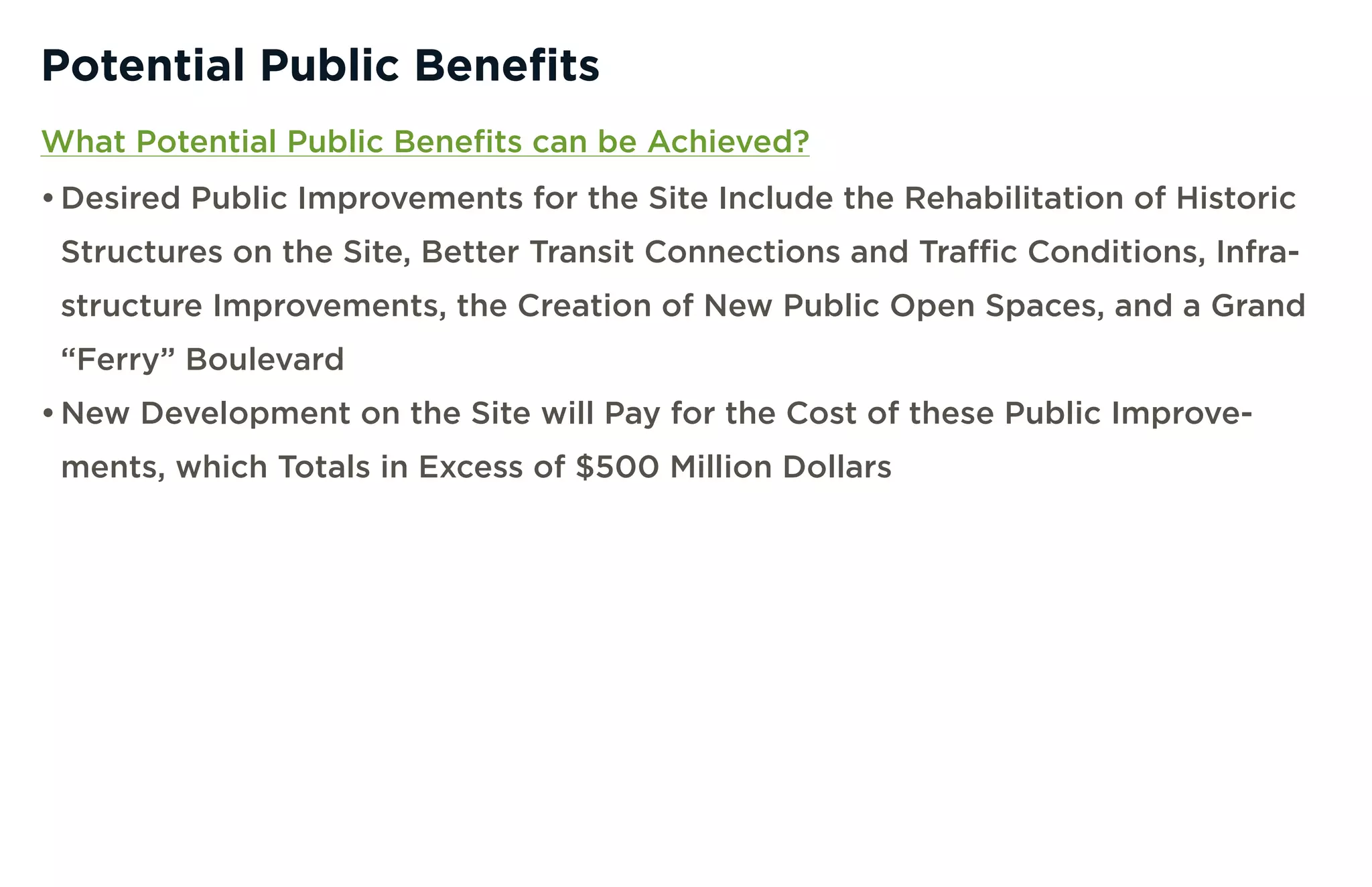 Potential Public Benefits
What Potential Public Benefits can be Achieved?
• Desired Public Improvements for the Site Include the Rehabilitation of Historic
 Structures on the Site, Better Transit Connections and Traffic Conditions, Infra-
 structure Improvements, the Creation of New Public Open Spaces, and a Grand
 “Ferry” Boulevard
• New Development on the Site will Pay for the Cost of these Public Improve-
 ments, which Totals in Excess of $500 Million Dollars
 