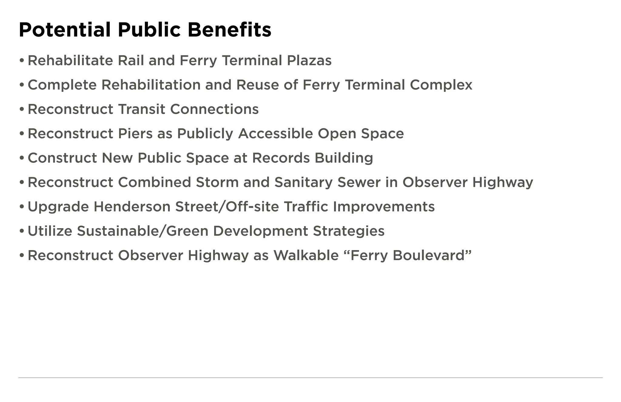 Potential Public Benefits
• Rehabilitate Rail and Ferry Terminal Plazas
• Complete Rehabilitation and Reuse of Ferry Terminal Complex
• Reconstruct Transit Connections
• Reconstruct Piers as Publicly Accessible Open Space
• Construct New Public Space at Records Building
• Reconstruct Combined Storm and Sanitary Sewer in Observer Highway
• Upgrade Henderson Street/Off-site Traffic Improvements
• Utilize Sustainable/Green Development Strategies
• Reconstruct Observer Highway as Walkable “Ferry Boulevard”
 