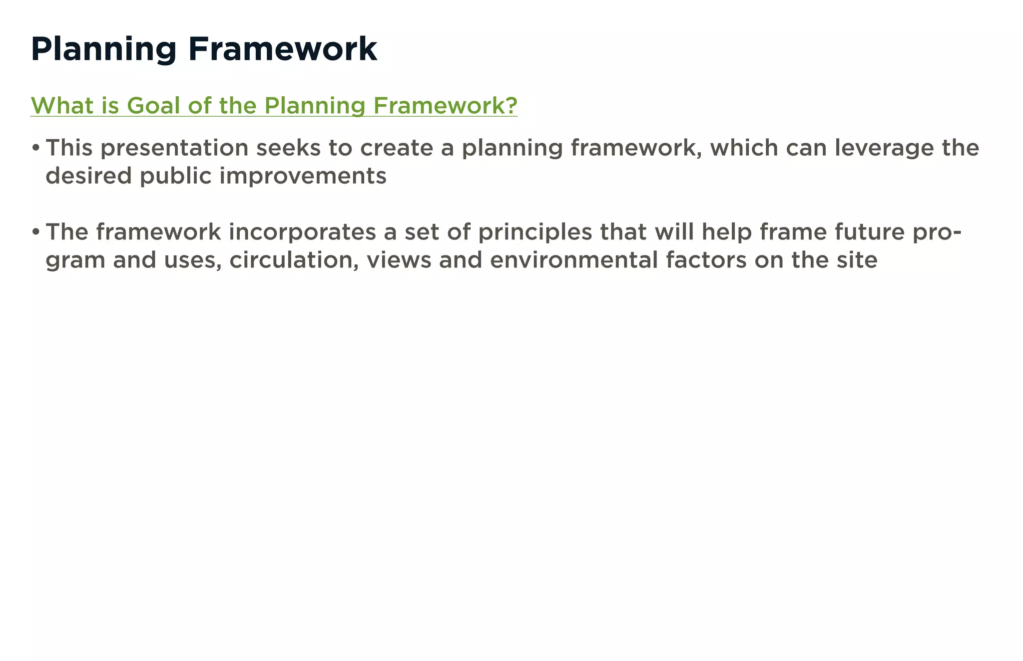 Planning Framework
What is Goal of the Planning Framework?
• This presentation seeks to create a planning framework, which can leverage the
  desired public improvements

• The framework incorporates a set of principles that will help frame future pro-
  gram and uses, circulation, views and environmental factors on the site
 