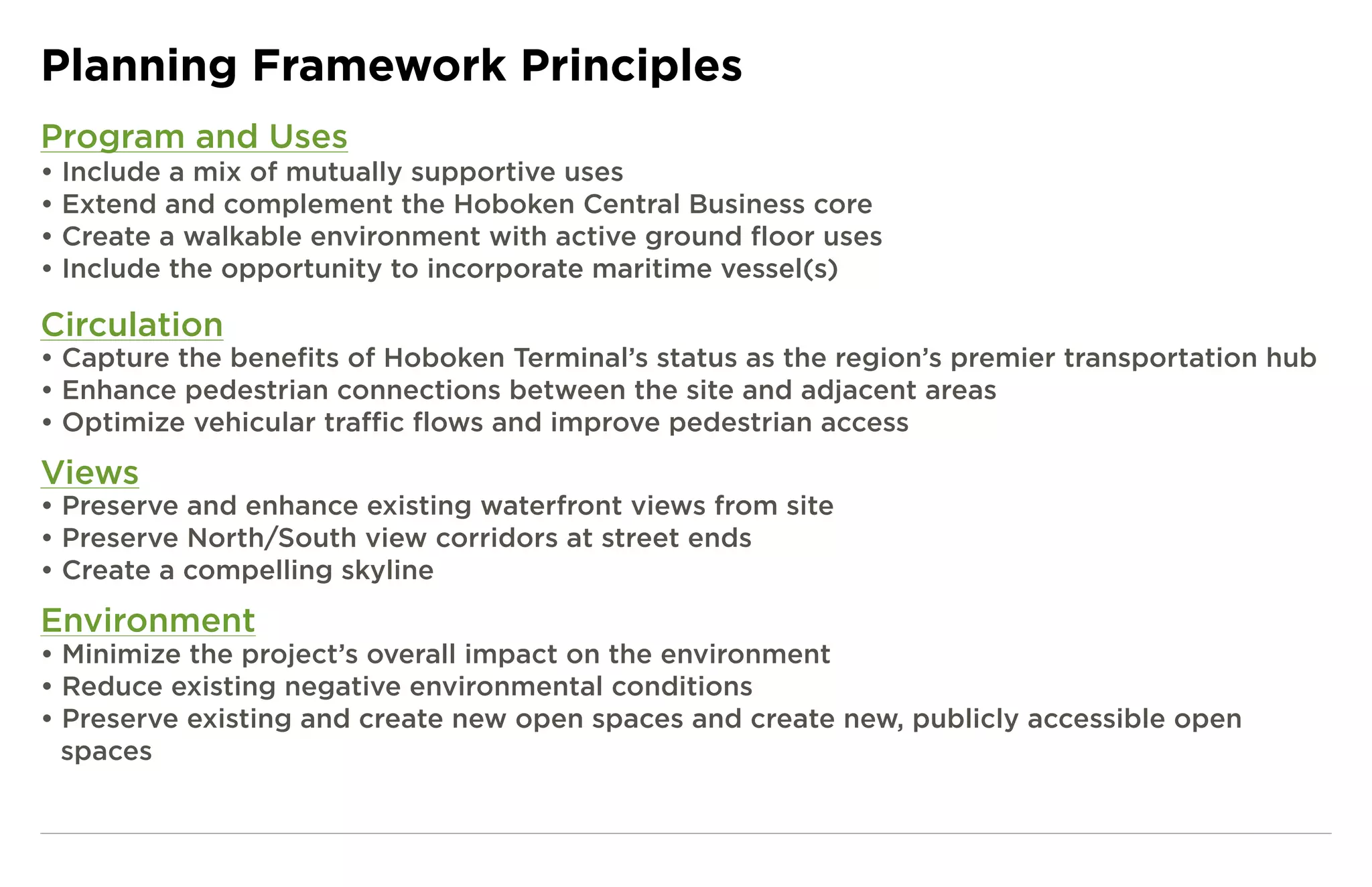 Planning Framework Principles
Program and Uses
• Include a mix of mutually supportive uses
• Extend and complement the Hoboken Central Business core
• Create a walkable environment with active ground floor uses
• Include the opportunity to incorporate maritime vessel(s)

Circulation
• Capture the benefits of Hoboken Terminal’s status as the region’s premier transportation hub
• Enhance pedestrian connections between the site and adjacent areas
• Optimize vehicular traffic flows and improve pedestrian access
Views
• Preserve and enhance existing waterfront views from site
• Preserve North/South view corridors at street ends
• Create a compelling skyline
Environment
• Minimize the project’s overall impact on the environment
• Reduce existing negative environmental conditions
• Preserve existing and create new open spaces and create new, publicly accessible open
  spaces
 