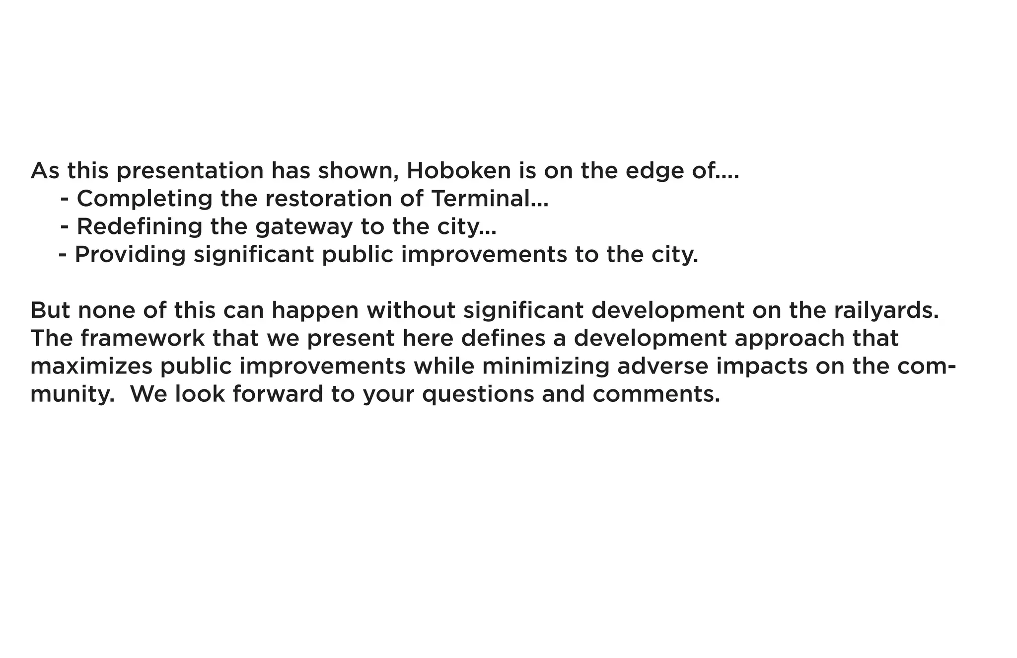 As this presentation has shown, Hoboken is on the edge of....
  - Completing the restoration of Terminal...
  - Redefining the gateway to the city...
  - Providing significant public improvements to the city.

But none of this can happen without significant development on the railyards.
The framework that we present here defines a development approach that
maximizes public improvements while minimizing adverse impacts on the com-
munity. We look forward to your questions and comments.
 