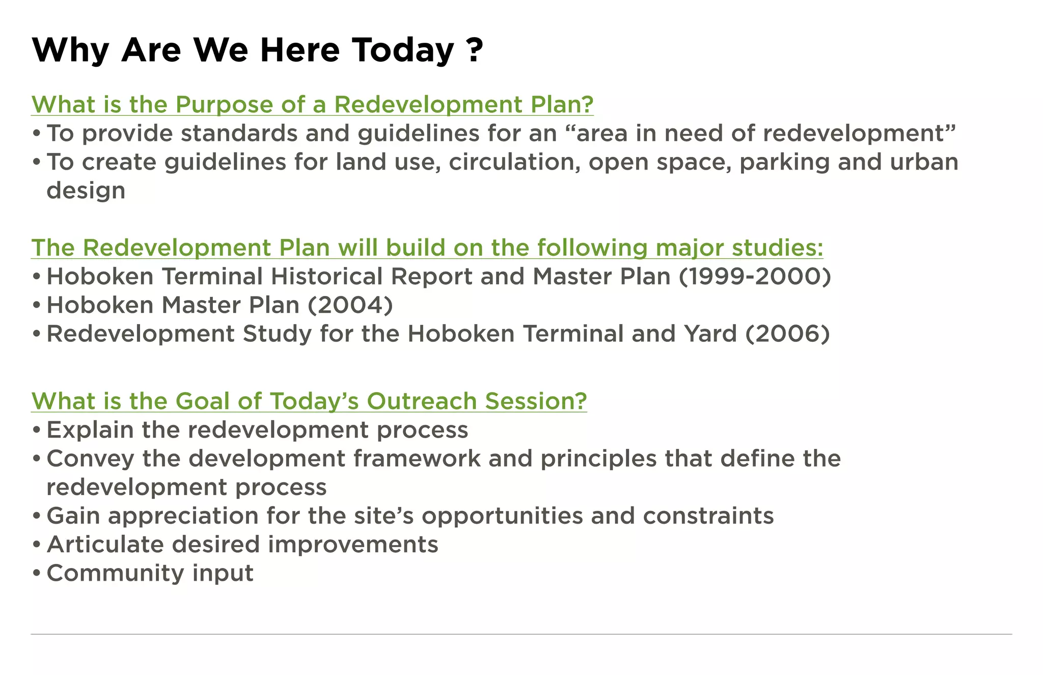 Why Are We Here Today ?
What is the Purpose of a Redevelopment Plan?
• To provide standards and guidelines for an “area in need of redevelopment”
• To create guidelines for land use, circulation, open space, parking and urban
  design

The Redevelopment Plan will build on the following major studies:
• Hoboken Terminal Historical Report and Master Plan (1999-2000)
• Hoboken Master Plan (2004)
• Redevelopment Study for the Hoboken Terminal and Yard (2006)

What is the Goal of Today’s Outreach Session?
• Explain the redevelopment process
• Convey the development framework and principles that define the
  redevelopment process
• Gain appreciation for the site’s opportunities and constraints
• Articulate desired improvements
• Community input
 
