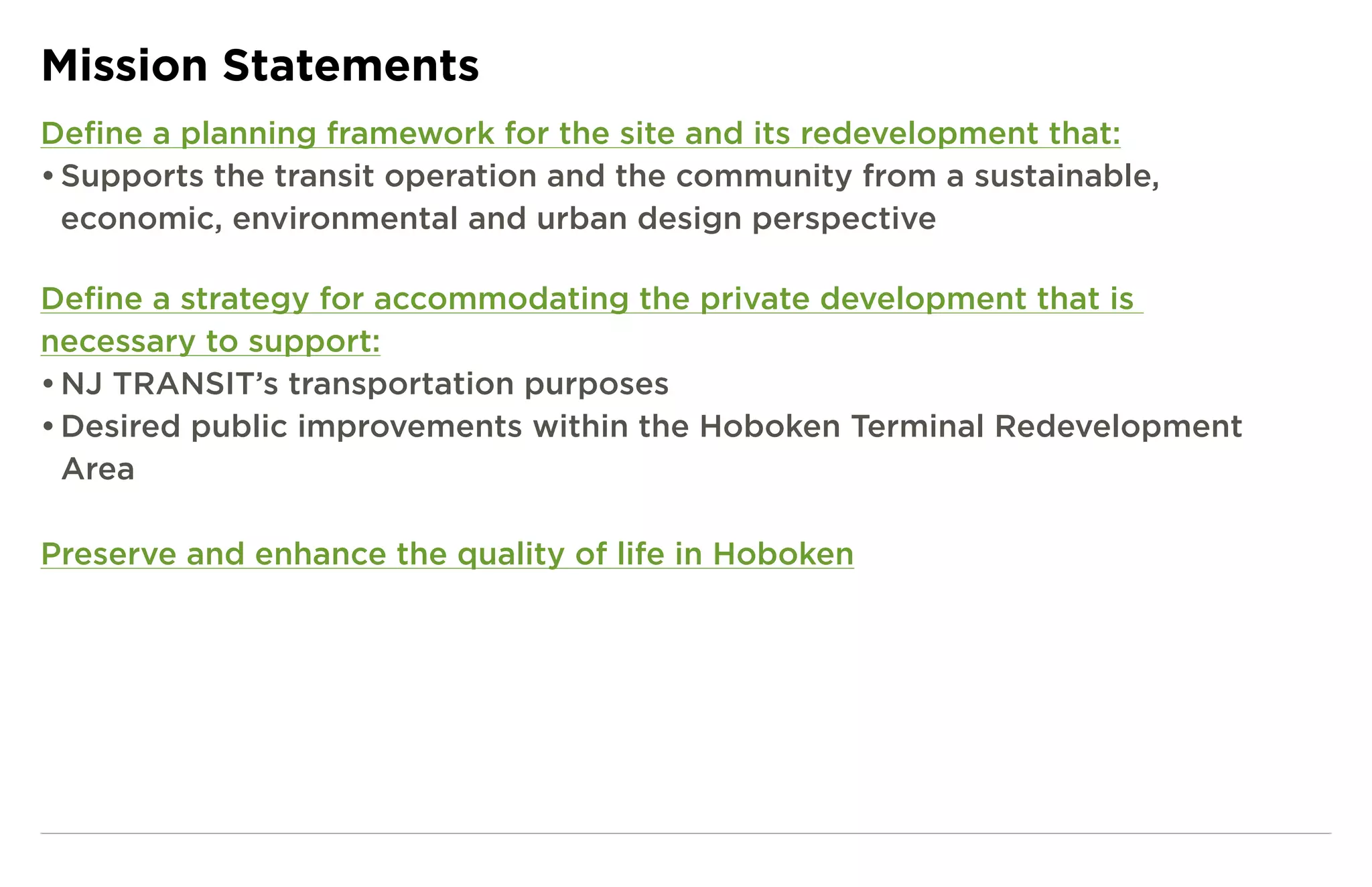 Mission Statements
Define a planning framework for the site and its redevelopment that:
• Supports the transit operation and the community from a sustainable,
  economic, environmental and urban design perspective

Define a strategy for accommodating the private development that is
necessary to support:
• NJ TRANSIT’s transportation purposes
• Desired public improvements within the Hoboken Terminal Redevelopment
  Area

Preserve and enhance the quality of life in Hoboken
 