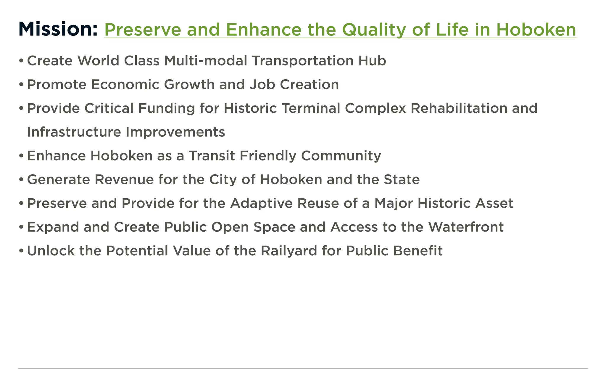 Mission: Preserve and Enhance the Quality of Life in Hoboken
• Create World Class Multi-modal Transportation Hub
• Promote Economic Growth and Job Creation
• Provide Critical Funding for Historic Terminal Complex Rehabilitation and
 Infrastructure Improvements
• Enhance Hoboken as a Transit Friendly Community
• Generate Revenue for the City of Hoboken and the State
• Preserve and Provide for the Adaptive Reuse of a Major Historic Asset
• Expand and Create Public Open Space and Access to the Waterfront
• Unlock the Potential Value of the Railyard for Public Benefit
 