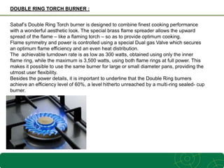 3
DOUBLE RING TORCH BURNER :
Sabaf’s Double Ring Torch burner is designed to combine finest cooking performance
with a wonderful aesthetic look. The special brass flame spreader allows the upward
spread of the flame – like a flaming torch – so as to provide optimum cooking.
Flame symmetry and power is controlled using a special Dual gas Valve which secures
an optimum flame efficiency and an even heat distribution.
The achievable turndown rate is as low as 300 watts, obtained using only the inner
flame ring, while the maximum is 3,500 watts, using both flame rings at full power. This
makes it possible to use the same burner for large or small diameter pans, providing the
utmost user flexibility.
Besides the power details, it is important to underline that the Double Ring burners
achieve an efficiency level of 60%, a level hitherto unreached by a multi-ring sealed- cup
burner.
 
