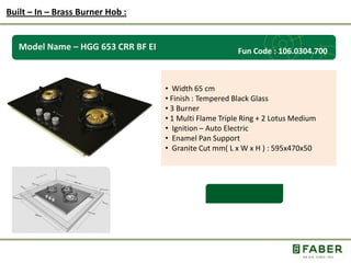 Rs.: 5,490 /-
Model Name – HGG 653 CRR BF EI
• Width 65 cm
• Finish : Tempered Black Glass
• 3 Burner
• 1 Multi Flame Triple Ring + 2 Lotus Medium
• Ignition – Auto Electric
• Enamel Pan Support
• Granite Cut mm( L x W x H ) : 595x470x50
Built – In – Brass Burner Hob :
Fun Code : 106.0304.700
 