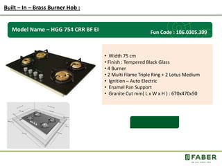 Rs.: 5,490 /-
Model Name – HGG 754 CRR BF EI
• Width 75 cm
• Finish : Tempered Black Glass
• 4 Burner
• 2 Multi Flame Triple Ring + 2 Lotus Medium
• Ignition – Auto Electric
• Enamel Pan Support
• Granite Cut mm( L x W x H ) : 670x470x50
Built – In – Brass Burner Hob :
Fun Code : 106.0305.309
 